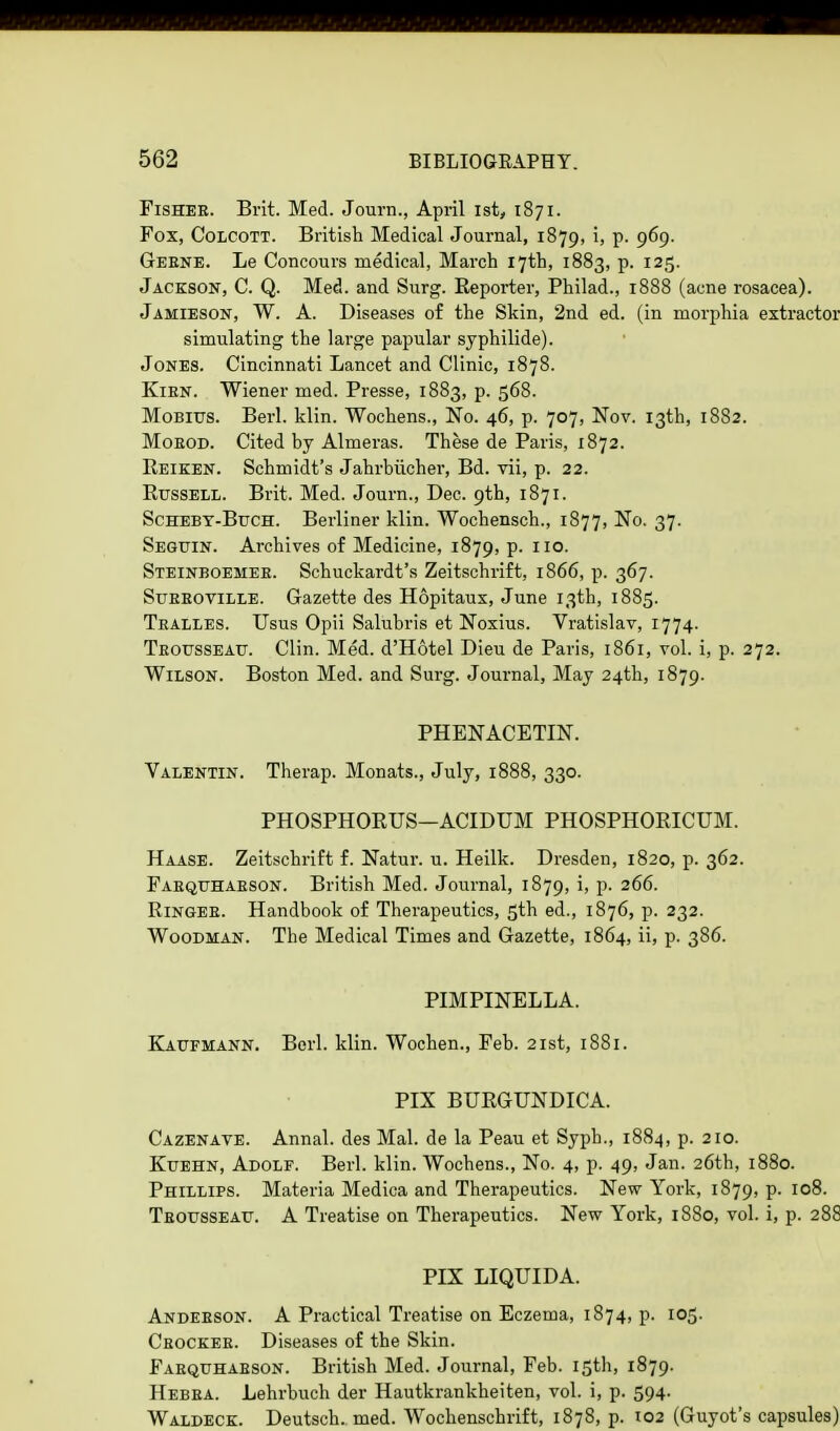 Fisher. Brit. Med. Journ., April ist, 1871. Fox, Colcott. British Medical Journal, 1879, i, p. 969. Geene. Le Concours medical, March 17th, 1883, p. 125. Jackson, C. Q. Med. and Surg. Reporter, Philad., 1888 (acne rosacea). Jamieson, W. A. Diseases of the Skin, 2nd ed. (in morphia extractor simulating the large papular syphilide). Jones. Cincinnati Lancet and Clinic, 1878. Kien. Wiener med. Presse, 1883, p. 568. Mobius. Berl. klin. Wochens., No. 46, p. 707, Nov. 13th, 1882. Moeod. Cited by Almeras. These de Paris, 1872. Reiken. Schmidt's Jahrbucher, Bd. vii, p. 22. Russell. Brit. Med. Journ., Dec. 9th, 1871. Scheby-Buch. Berliner klin. Wochensch., 1877, No. 37. Seguin. Archives of Medicine, 1879, p. 110. Steinboemee. Schuckardt's Zeitschrift, 1866, p. 367. Stteeoville. Gazette des Hopitaux, June 13th, 1885. Tealles. Usus Opii Salubris et Noxius. Vratislav, 1774. Teousseatj. Clin. Med. d'Hotel Dieu de Paris, 1861, vol. i, p. 272. Wilson. Boston Med. and Surg. Journal, May 24th, 1879. PHENACETIN. Valentin. Therap. Monats., July, 1888, 330. PHOSPHORUS—ACIDUM PHOSPHORICUM. Haase. Zeitschrift f. Natur. u. Heilk. Dresden, 1820, p. 362. Faequhaeson. British Med. Journal, 1879, i, p. 266. Ringee. Handbook of Therapeutics, 5th ed., 1876, p. 232. Woodman. The Medical Times and Gazette, 1864, ii, p. 386. PIMPINELLA. Kaufmann. Berl. klin. Wochen., Feb. 21st, 1881. PIX BURGUNDICA. Cazenave. Annal. des Mai. de la Peau et Syph., 1884, p. 210. Kuehn, Adolf. Berl. klin. Wochens., No. 4, p. 49, Jan. 26th, 1880. Phillips. Materia Medica and Therapeutics. New York, 1879, p. 108. Tbousseau. A Treatise on Therapeutics. New York, 1880, vol. i, p. 288 PIX LIQUIDA. Andeeson. A Practical Treatise on Eczema, 1874, p. 105. Ceockee. Diseases of the Skin. Faequhaeson. British Med. Journal, Feb. 15th, 1879. Hebea. Lehrbuch der Hautkrankheiten, vol. i, p. 594. Waldeck. Deutsch. med. Wochenschrift, 1878, p. 102 (Guyot's capsules)