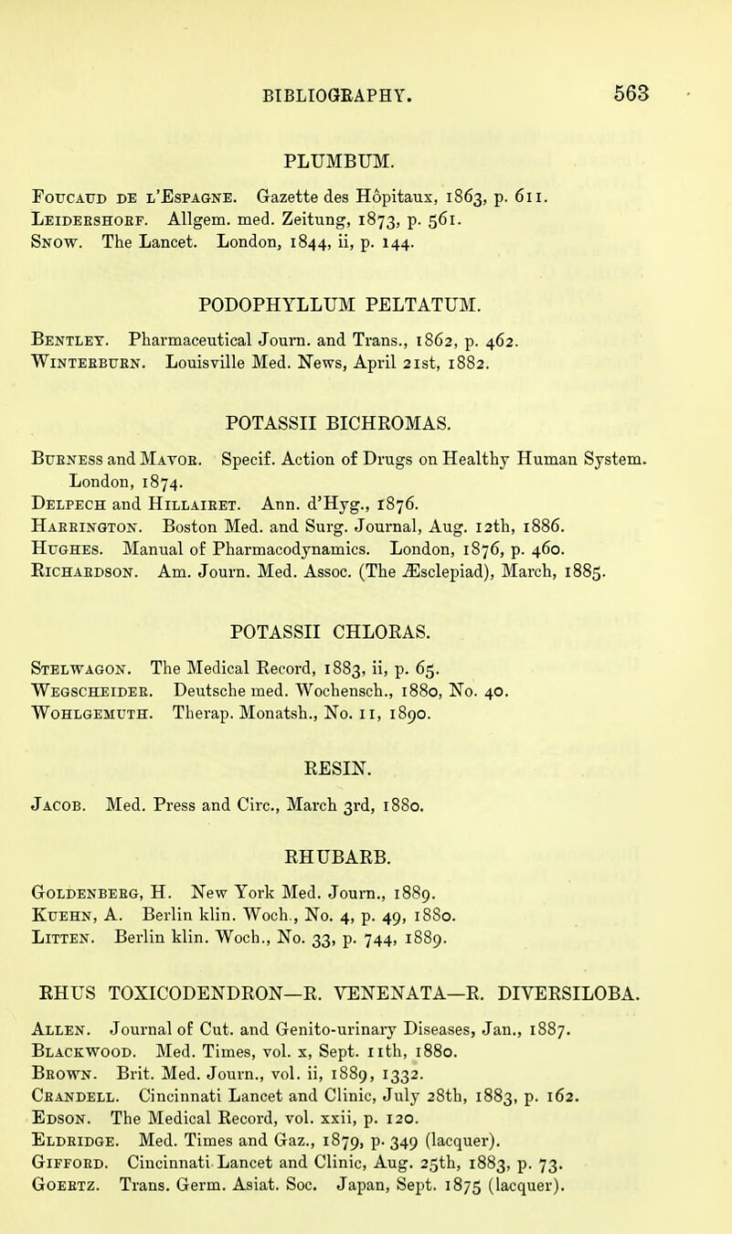 PLUMBUM. Foucaud de l'Espagne. Gazette des Hopitaux, 1863, p. 611. Leidebshobf. Allgem. med. Zeitung, 1873, p. 561. Snow. The Lancet. London, 1844, ii, p. 144. PODOPHYLLUM PELTATUM. Bentlet. Pharmaceutical Journ. and Trans., 1862, p. 462. Winteebuen. Louisville Med. News, April 21st, 1882. POTASSII BICHROMAS. Bubness and Mavob. Specif. Action of Drugs on Healthy Human System. London, 1874. Delpech and Hillaieet. Ann. d'Hyg., 1876. Habeington. Boston Med. and Surg. Journal, Aug. 12th, 1886. Hughes. Manual of Pharmacodynamics. London, 1876, p. 460. Eichaedson. Am. Journ. Med. Assoc. (The iEsclepiad), March, 1885. POTASSII CHLOEAS. Stelwagon. The Medical Record, 1883, ii, p. 65. Wegscheidee. Deutsche med. Wochensch., 1880, No. 40. Wohlgemuth. Therap. Monatsh., No. 11, 1890. RESIN. Jacob. Med. Press and Circ, March 3rd, 1880. RHUBARB. Goldenbebg, H. New York Med. Journ., 1889. Kuehn, A. Berlin klin. Woch., No. 4, p. 49, 1880. Litten. Berlin klin. Woch., No. 33, p. 744, 1889. RHUS TOXICODENDRON—R. VENENATA—R. DIVERSILOBA. Allen. Journal of Cut. and Genito-urinary Diseases, Jan., 1887. Blackwood. Med. Times, vol. x, Sept. nth, 1880. Beown. Brit. Med. Journ., vol. ii, 1889, 1332. Ceandell. Cincinnati Lancet and Clinic, July 28th, 1883, p. 162. Edson. The Medical Record, vol. xxii, p. 120. Eldeidge. Med. Times and Gaz., 1879, p. 349 (lacquer). Giffoed. Cincinnati Lancet and Clinic, Aug. 25th, 1883, p. 73. Goeetz. Trans. Germ. Asiat. Soc. Japan, Sept. 1875 (lacquer).