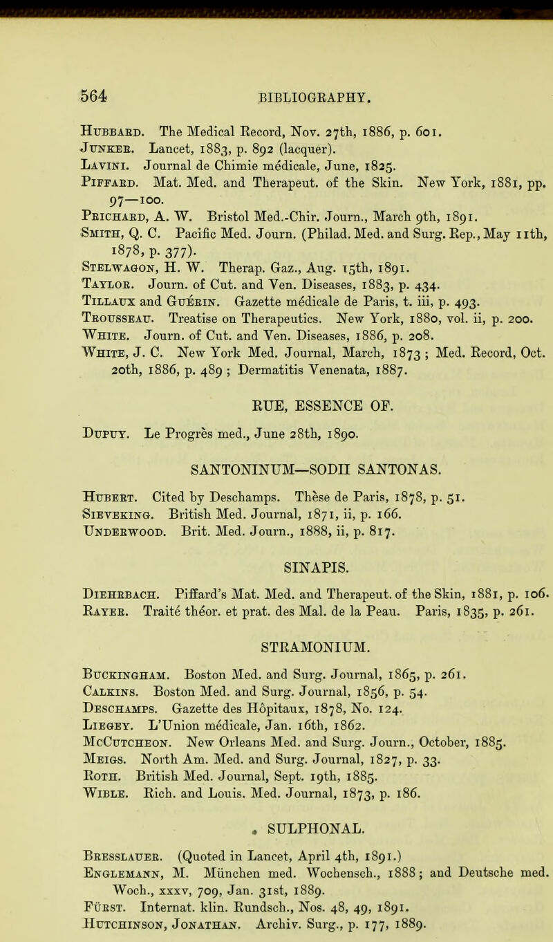 Hubbaed. The Medical Eecord, Nov. 27th, 1886, p. 601. Junkee. Lancet, 1883, p. 892 (lacquer). Lavini. Journal de Chimie medicale, June, 1825. Piffaed. Mat. Med. and Therapeut. of the Skin. New York, 1881, pp. 97—100. Peichaed, A. W. Bristol Med.-Chir. Journ., March 9th, 1891. Smith, Q. C. Pacific Med. Journ. (Philad. Med. and Surg. Rep., May 1 ith, 1878, p. 377)- Stelwagon, H. W. Therap. Gaz., Aug. 15th, 1891. Tayloe. Journ. of Cut. and Ven. Diseases, 1883, p. 434. Tillaux and Guebin. Gazette medicale de Paris, t. iii, p. 493. Teousseau. Treatise on Therapeutics. New York, 1880, vol. ii, p. 200. White. Journ. of Cut. and Ven. Diseases, 1886, p. 208. White, J. C. New York Med. Journal, March, 1873 ; Med. Record, Oct. 20th, 1886, p. 489 ; Dermatitis Venenata, 1887. RUE, ESSENCE OF. Dupuy. Le Progres med., June 28th, 1890. SANTONINUM—SODII SANTONAS. Hubebt. Cited by Deschamps. These de Paris, 1878, p. 51. Sieveking. British Med. Journal, 1871, ii, p. 166. Undebwood. Brit. Med. Journ., 1888, ii, p. 817. SINAPIS. Diehebach. Piffard's Mat. Med. and Therapeut. of the Skin, 1881, p. 106. Ratee. Traite theor. et prat, des Mai. de la Peau. Paris, 1835, p. 261. STRAMONIUM. Buckingham. Boston Med. and Surg. Journal, 1865, p. 261. Calkins. Boston Med. and Surg. Journal, 1856, p. 54. Deschamps. Gazette des Hdpitaux, 1878, No. 124. Liegey. L'Union medicale, Jan. 16th, 1862. McCutcheon. New Orleans Med. and Surg. Journ., October, 1885. Meigs. North Am. Med. and Surg. Journal, 1827, p. 33. Roth. British Med. Journal, Sept. 19th, 1885. Wible. Rich, and Louis. Med. Journal, 1873, p. 186. . SULPHONAL. Beesslauee. (Quoted in Lancet, April 4th, 1891.) Englemann, M. Miinchen med. Wochensch., 1888; and Deutsche med. Woch., xxxv, 709, Jan. 31st, 1889. Fuest. Internat. klin. Rundsch., Nos. 48, 49, 1891. Hutchinson, Jonathan. Archiv. Surg., p. 177, 1889.