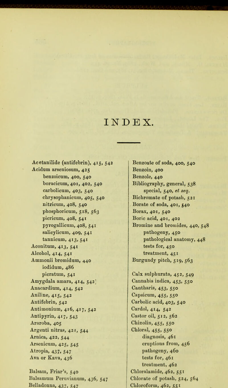 INDEX. Acetanilide (antifebrin), 415, 542 Acidum arseniosum, 425 benzoicum, 400, 540 boracicum, 401, 402, 540 carbolicum, 403, 540 chrysophanicuin, 405, 540 nitricum, 408, 540 phosphoricuui, 518, 563 picricum, 408, 541 pyrogallicum, 408, 541 salicylicum, 409, 541 tannicum, 413, 541 Aconitum, 413, 541 Alcohol, 414, 541 Ammonii bromidum, 440 iodidum, 486 picratum, 541 Amygdala amara, 414, 542' Anacardium, 414, 542 Aniline, 415, 542 Antifebrin, 542 Antimoniurn, 416, 417, 542 Antipyrin, 417, 543 Araroba, 405 Argenti nitras, 421, 544 Arnica, 422, 544 Arsenicum, 425, 545 Atropia, 437, 547 Ava or Kava, 436 Balsam, Friar's, 540 Balsamum Peruvianum, 436, 547 Belladonna, 437, 547 Benzoate of soda, 400, 540 Benzoin, 400 Benzole, 440 Bibliography, general, 538 special, 540, et seq. Bichromate of potash, 521 Borate of soda, 401, 540 Borax, 401, 540 Boric acid, 401, 402 Bromine and bromides, 440, 548 pathogeny, 450 pathological anatomy, 448 tests for, 450 treatment, 451 Burgundy pitch, 519, 563 Calx sulphurata, 452, 549 Cannabis indica, 453, 550 Cantharis, 453, 550 Capsicum, 455, 550 Carbolic acid, 403, 540 Cardol, 414, 542 Castor oil, 512, 562 Chicolin, 455, 550 Chloral, 45s, 550 diagnosis, 461 eruptions from, 456 pathogeny, 460 tests for, 461 treatment, 462 Chloralamide, 462, 551 Chlorate of potash, 524, 564 Chloroform, 462, 551