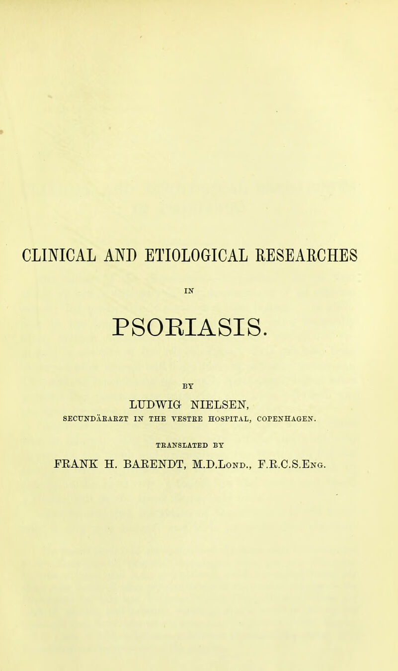 CLINICAL AND ETIOLOGICAL RESEARCHES IN PSOEIASIS. BY LTJDWIGr NIELSEN, SECTJNDABAEZT IN THE TEST EE HOSPITAL, COPENHAGEN. TEANSLATED BY ERANK H. BARENDT, M.D.Lond., F.E.C.S.Eng.