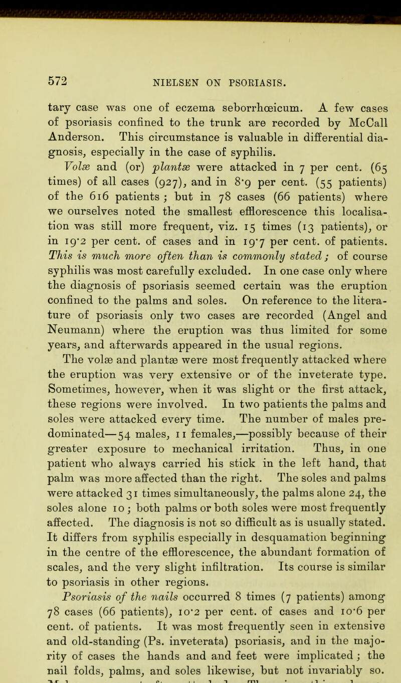 tary case was one of eczema seborrhceicum. A few cases of psoriasis confined to the trunk are recorded by McCall Anderson. This circumstance is valuable in differential dia- gnosis, especially in the case of syphilis. Volse and (or) plantse were attacked in 7 per cent. (65 times) of all cases (927), and in 8*9 per cent. (55 patients) of the 616 patients ; but in 78 cases (66 patients) where we ourselves noted the smallest efflorescence this localisa- tion was still more frequent, viz. 15 times (13 patients), or in 19*2 per cent, of cases and in i97 per cent, of patients. This is much more often than is commonly stated; of course syphilis was most carefully excluded. In one case only where the diagnosis of psoriasis seemed certain was the eruption confined to the palms and soles. On reference to the litera- ture of psoriasis only two cases are recorded (Angel and Neumann) where the eruption was thus limited for some years, and afterwards appeared in the usual regions. The volas and plantas were most frequently attacked where the eruption was very extensive or of the inveterate type. Sometimes, however, when it was slight or the first attack, these regions were involved. In two patients the palms and soles were attacked every time. The number of males pre- dominated—54 males, 11 females,—possibly because of their greater exposure to mechanical irritation. Thus, in one patient who always carried his stick in the left hand, that palm was more affected than the right. The soles and palms were attacked 31 times simultaneously, the palms alone 24, the soles alone 10 ; both palms or both soles were most frequently affected. The diagnosis is not so difficult as is usually stated. It differs from syphilis especially in desquamation beginning in the centre of the efflorescence, the abundant formation of scales, and the very slight infiltration. Its course is similar to psoriasis in other regions. Psoriasis of the nails occurred 8 times (7 patients) among 78 cases (66 patients), io-2 per cent, of cases and io*6 per cent, of patients. It was most frequently seen in extensive and old-standing (Ps. inveterata) psoriasis, and in the majo- rity of cases the hands and and feet were implicated ; the nail folds, palms, and soles likewise, but not invariably so.