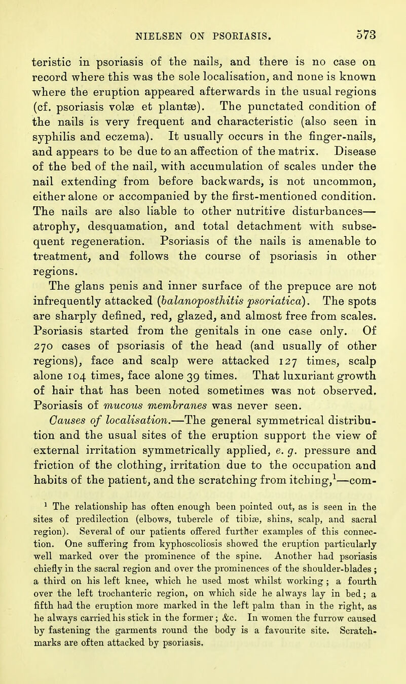 teristic in psoriasis of the nails, and there is no case on record where this was the sole localisation, and none is known where the eruption appeared afterwards in the usual regions (cf. psoriasis volaa et plantae). The punctated condition of the nails is very frequent and characteristic (also seen in syphilis and eczema). It usually occurs in the finger-nails, and appears to be due to an affection of the matrix. Disease of the bed of the nail, with accumulation of scales under the nail extending from before backwards, is not uncommon, either alone or accompanied by the first-mentioned condition. The nails are also liable to other nutritive disturbances— atrophy, desquamation, and total detachment with subse- quent regeneration. Psoriasis of the nails is amenable to treatment, and follows the course of psoriasis in other regions. The glans penis and inner surface of the prepuce are not infrequently attacked (balanoposthitis psoriatica). The spots are sharply defined, red, glazed, and almost free from scales. Psoriasis started from the genitals in one case only. Of 270 cases of psoriasis of the head (and usually of other regions), face and scalp were attacked 127 times, scalp alone 104 times, face alone 39 times. That luxuriant growth of hair that has been noted sometimes was not observed. Psoriasis of mucous membranes was never seen. Causes of localisation.—The general symmetrical distribu- tion and the usual sites of the eruption support the view of external irritation symmetrically applied, e. g. pressure and friction of the clothing, irritation due to the occupation and habits of the patient, and the scratching from itcbing,1—com- 1 The relationship has often enough been pointed out, as is seen in the sites of predilection (elbows, tubercle of tibia, shins, scalp, and sacral region). Several of our patients offered further examples of this connec- tion. One suffering from kyphoscoliosis showed the eruption particularly- well marked over the prominence of the spine. Another had psoriasis chiefly in the sacral region and over the prominences of the shoulder-blades ; a third on his left knee, which he used most whilst working ; a fourth over the left trochanteric region, on which side he always lay in bed; a fifth had the eruption more marked in the left palm than in the right, as he always carried his stick in the former ; &c. In women the furrow caused by fastening the garments round the body is a favourite site. Scratch- marks are often attacked by psoriasis.