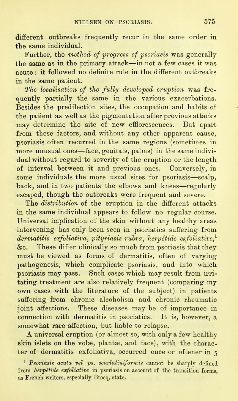 different outbreaks frequently recur in the same order in the same individual. Further, the method of progress of psoriasis was generally the same as in the primary attack—in not a few cases it was acute : it followed no definite rule in the different outbreaks in the same patient. The localisation of the fully developed eruption was fre- quently partially the same in the various exacerbations. Besides the predilection sites, the occupation and habits of the patient as well as the pigmentation after previous attacks may determine the site of new efflorescences. But apart from these factors, and without any other apparent cause, psoriasis often recurred in the same regions (sometimes in more unusual ones—face, genitals, palms) in the same indivi- dual without regard to severity of the eruption or the length of interval between it and previous ones. Conversely, in some individuals the more usual sites for psoriasis—scalp, back, and in two patients the elbows and knees—regularly escaped, though the outbreaks were frequent and severe. The distribution of the eruption in the different attacks in the same individual appears to follow no regular course. Universal implication of the skin without any healthy areas intervening has only been seen in psoriatics suffering from dermatitis exfoliativa, pityriasis rubra, herpetide exfoliative^ &c. These differ clinically so much from psoriasis that they must be viewed as forms of dermatitis, often of varying pathogenesis, which complicate psoriasis, and into which psoriasis may pass. Such cases which may result from irri- tating treatment are also relatively frequent (comparing- my own cases with the literature of the subject) in patients suffering from chronic alcoholism and chronic rheumatic joint affections. These diseases may be of importance in connection with dermatitis in psoriatics. It is, however, a somewhat rare affection, but liable to relapse. A universal eruption (or almost so, with only a few healthy skin islets on the volae, plantae, and face), with the charac- ter of dermatitis exfoliativa, occurred once or oftener in 5 1 Psoriasis acuta vel ps. scarlatiniformis cannot be sharply defined from herpetide exfoliative in psoriasis on account of the transition forms, as French writers, especially Brocq, state.