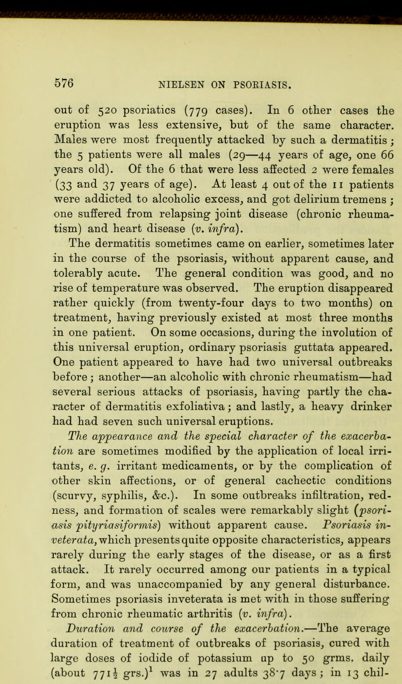 out of 520 psoriatics (779 cases). In 6 other cases the eruption was less extensive, but of the same character. Males were most frequently attacked by such a dermatitis; the 5 patients were all males (29—44 years of age, one 66 years old). Of the 6 that were less affected 2 were females (33 and 37 years of age). At least 4 out of the 11 patients were addicted to alcoholic excess, and got delirium tremens ; one suffered from relapsing joint disease (chronic rheuma- tism) and heart disease (v. infra). The dermatitis sometimes came on earlier, sometimes later in the course of the psoriasis, without apparent cause, and tolerably acute. The general condition was good, and no rise of temperature was observed. The eruption disappeared rather quickly (from twenty-four days to two months) on treatment, having previously existed at most three months in one patient. On some occasions, during the involution of this universal eruption, ordinary psoriasis guttata appeared. One patient appeared to have had two universal outbreaks before ; another—an alcoholic with chronic rheumatism—had several serious attacks of psoriasis, having partly the cha- racter of dermatitis exfoliativa; and lastly, a heavy drinker had had seven such universal eruptions. The appearance and the special character of the exacerba- tion are sometimes modified by the application of local irri- tants, e. g. irritant medicaments, or by the complication of other skin affections, or of general cachectic conditions (scurvy, syphilis, &c). In some outbreaks infiltration, red- ness, and formation of scales were remarkably slight (psori- asis pityriasiformis) without apparent cause. Psoriasis in- veterata, which presents quite opposite characteristics, appears rarely during the early stages of the disease, or as a first attack. It rarely occurred among our patients in a typical form, and was unaccompanied by any general disturbance. Sometimes psoriasis inveterata is met with in those suffering from chronic rheumatic arthritis (v. infra). Duration and course of the exacerbation.—The average duration of treatment of outbreaks of psoriasis, cured with large doses of iodide of potassium up to 50 grms. daily (about 771^ grs.)1 was in 27 adults 387 days; in 13 chil-