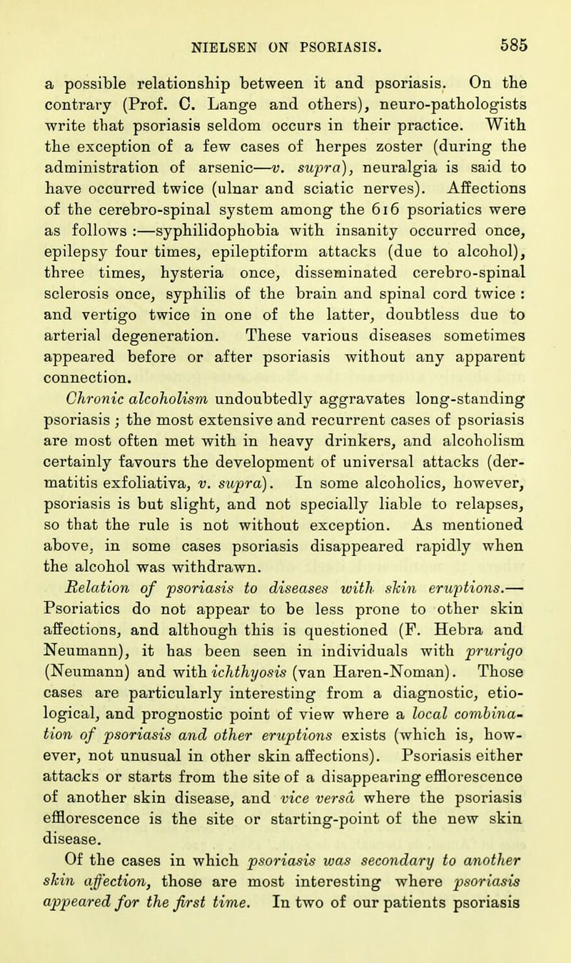a possible relationship between it and psoriasis. On the contrary (Prof. C. Lange and others), neuro-pathologists write that psoriasis seldom occurs in their practice. With the exception of a few cases of herpes zoster (during the administration of arsenic—v. supra), neuralgia is said to have occurred twice (ulnar and sciatic nerves). Affections of the cerebro-spinal system among the 616 psoriatics were as follows :—syphilidophobia with insanity occurred once, epilepsy four times, epileptiform attacks (due to alcohol), three times, hysteria once, disseminated cerebro-spinal sclerosis once, syphilis of the brain and spinal cord twice : and vertigo twice in one of the latter, doubtless due to arterial degeneration. These various diseases sometimes appeared before or after psoriasis without any apparent connection. Chronic alcoholism undoubtedly aggravates long-standing psoriasis ; the most extensive and recurrent cases of psoriasis are most often met with in heavy drinkers, and alcoholism certainly favours the development of universal attacks (der- matitis exfoliativa, v. supra). In some alcoholics, however, psoriasis is but slight, and not specially liable to relapses, so that the rule is not without exception. As mentioned above, in some cases psoriasis disappeared rapidly when the alcohol was withdrawn. Relation of psoriasis to diseases with skin eruptions.— Psoriatics do not appear to be less prone to other skin affections, and although this is questioned (F. Hebra and Neumann), it has been seen in individuals with prurigo (Neumann) and with ichthyosis (van Haren-Noman). Those cases are particularly interesting from a diagnostic, etio- logical, and prognostic point of view where a local combina- tion of psoriasis and other eruptions exists (which is, how- ever, not unusual in other skin affections). Psoriasis either attacks or starts from the site of a disappearing efflorescence of another skin disease, and vice versa where the psoriasis efflorescence is the site or starting-point of the new skin disease. Of the cases in which psoriasis was secondary to another skin affection, those are most interesting where psoriasis appeared for the first time. In two of our patients psoriasis