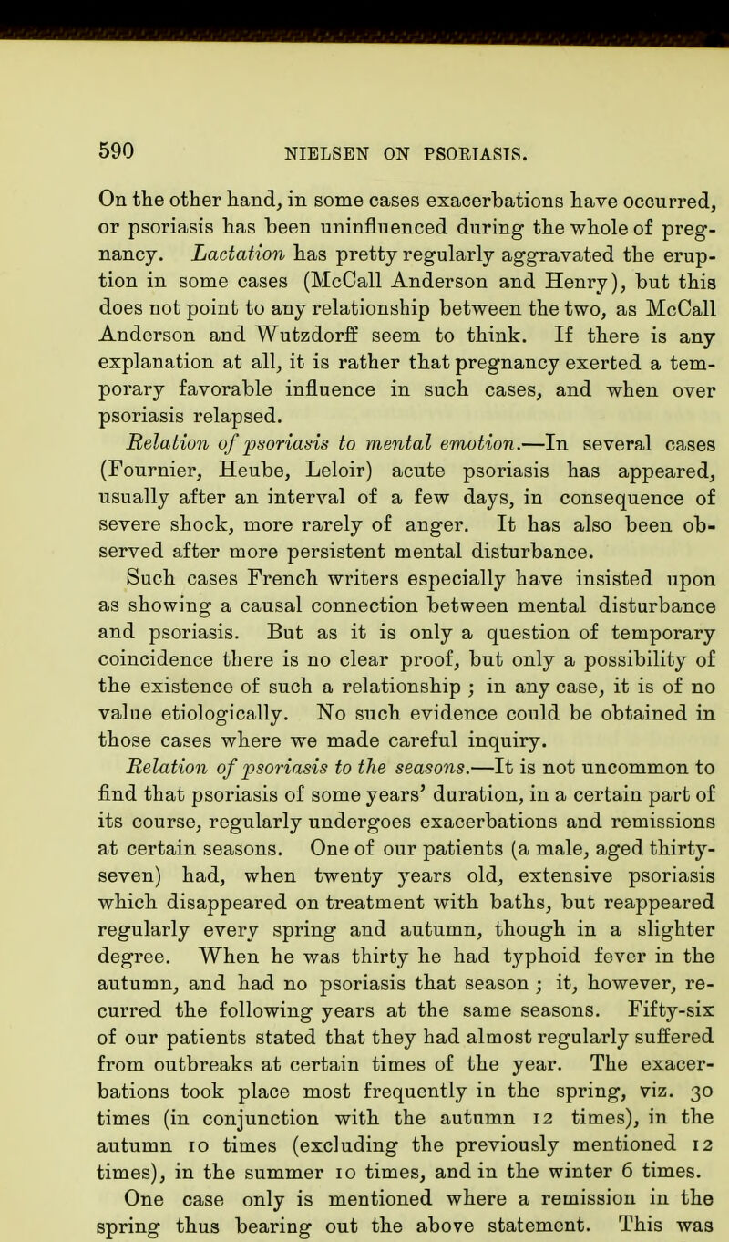 On the other hand, in some cases exacerbations have occurred, or psoriasis has been uninfluenced during the whole of preg- nancy. Lactation has pretty regularly aggravated the erup- tion in some cases (McCall Anderson and Henry), but this does not point to any relationship between the two, as McCall Anderson and Wutzdorff seem to think. If there is any explanation at all, it is rather that pregnancy exerted a tem- porary favorable influence in such cases, and when over psoriasis relapsed. Relation of psoriasis to mental emotion.—In several cases (Fournier, Heube, Leloir) acute psoriasis has appeared, usually after an interval of a few days, in consequence of severe shock, more rarely of anger. It has also been ob- served after more persistent mental disturbance. Such cases French writers especially have insisted upon as showing a causal connection between mental disturbance and psoriasis. But as it is only a question of temporary coincidence there is no clear proof, but only a possibility of the existence of such a relationship ; in any case, it is of no value etiologically. No such evidence could be obtained in those cases where we made careful inquiry. Relation of psoriasis to the seasons.—It is not uncommon to find that psoriasis of some years' duration, in a certain part of its course, regularly undergoes exacerbations and remissions at certain seasons. One of our patients (a male, aged thirty- seven) had, when twenty years old, extensive psoriasis which disappeared on treatment with baths, but reappeared regularly every spring and autumn, though in a slighter degree. When he was thirty he had typhoid fever in the autumn, and had no psoriasis that season ; it, however, re- curred the following years at the same seasons. Fifty-six of our patients stated that they had almost regularly suffered from outbreaks at certain times of the year. The exacer- bations took place most frequently in the spring, viz. 30 times (in conjunction with the autumn 12 times), in the autumn 10 times (excluding the previously mentioned 12 times), in the summer 10 times, and in the winter 6 times. One case only is mentioned where a remission in the spring thus bearing out the above statement. This was