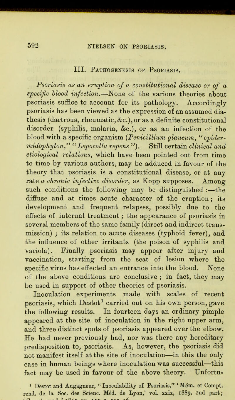 III. Pathogenesis op Psoriasis. Psoriasis as an eruption of a constitutional disease or of a specific blood infection.—None of the various theories about psoriasis suffice to account for its pathology. Accordingly psoriasis has been viewed as the expression of an assumed dia- thesis (dartrous, rheumatic, &c), or as a definite constitutional disorder (syphilis, malaria, &c), or as an infection of the blood with a specific organism (Penicillium glaucum,  epider- midophyton,  Lepocolla repens ). Still certain clinical and etiological relations, which have been pointed out from time to time by various authors, may be adduced in favour of the theory that psoriasis is a constitutional disease, or at any rate a chronic infective disorder, as Kopp supposes. Among such conditions the following may be distinguished :—the diffuse and at times acute character of the eruption; its development and frequent relapses, possibly due to the effects of internal treatment; the appearance of psoriasis in several members of the same family (direct and indirect trans- mission) ; its relation to acute diseases (typhoid fever), and the influence of other irritants (the poison of syphilis and variola). Finally psoriasis may appear after injury and vaccination, starting from the seat of lesion where the specific virus has effected an entrance into the blood. None of the above conditions are conclusive ; in fact, they may be used in support of other theories of psoriasis. Inoculation experiments made with scales of recent psoriasis, which Destot1 carried out on his own person, gave the following results. In fourteen days an ordinary pimple appeared at the site of inoculation in the right upper arm, and three distinct spots of psoriasis appeared over the elbow. He had never previously had, nor was there any hereditary predisposition to, psoriasis. As, however, the psoriasis did not manifest itself at the site of inoculation—in this the only case in human beings where inoculation was successful—this fact may be used in favour of the above theory. Unfortu- 1 Destot and Augagneur,  Inoculability of Psoriasis, ' Mem. et Compt. rend, de la Soc. des Scienc. Med. de Lyon,' vol. xxix, 1889, 2nd part;