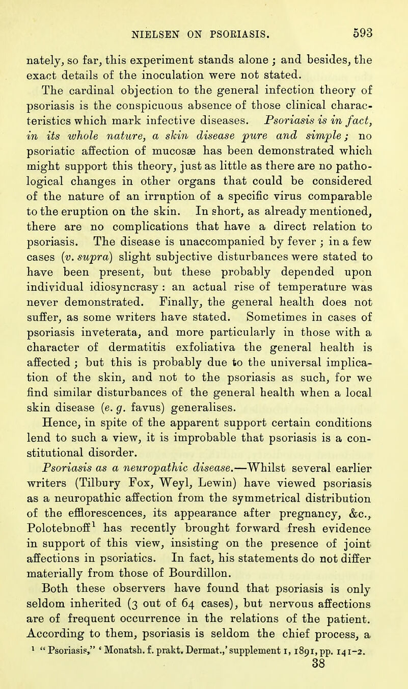 nately, so far, this experiment stands alone ; and besides, the exact details of the inoculation were not stated. The cardinal objection to the general infection theory of psoriasis is the conspicuous absence of those clinical charac- teristics which mark infective diseases. Psoriasis is in fact, in its ivhole nature, a shin disease pure and simple; no psoriatic affection of mucosa? has been demonstrated which might support this theory, just as little as there are no patho- logical changes in other organs that could be considered of the nature of an irruption of a specific virus comparable to the eruption on the skin. In short, as already mentioned, there are no complications that have a direct relation to psoriasis. The disease is unaccompanied by fever ; in a few cases (v. supra) slight subjective disturbances were stated to have been present, but these probably depended upon individual idiosyncrasy : an actual rise of temperature was never demonstrated. Finally, the general health does not suffer, as some writers have stated. Sometimes in cases of psoriasis inveterata, and more particularly in those with a character of dermatitis exfoliativa the general health is affected ; but this is probably due to the universal implica- tion of the skin, and not to the psoriasis as such, for we find similar disturbances of the general health when a local skin disease (e. g. favus) generalises. Hence, in spite of the apparent support certain conditions lend to such a view, it is improbable that psoriasis is a con- stitutional disorder. Psoriasis as a neuropathic disease.—Whilst several earlier writers (Tilbury Fox, Weyl, Lewin) have viewed psoriasis as a neuropathic affection from the symmetrical distribution of the efflorescences, its appearance after pregnancy, &c, Polotebnoff1 has recently brought forward fresh evidence in support of this view, insisting on the presence of joint affections in psoriatics. In fact, his statements do not differ materially from those of Bourdillon. Both these observers have found that psoriasis is only seldom inherited (3 out of 64 cases), but nervous affections are of frequent occurrence in the relations of the patient. According to them, psoriasis is seldom the chief process, a 1  Psoriasis, ' Monatsh. f. prakt. Dermat.,' supplement 1,1891, pp. 141-2. 38