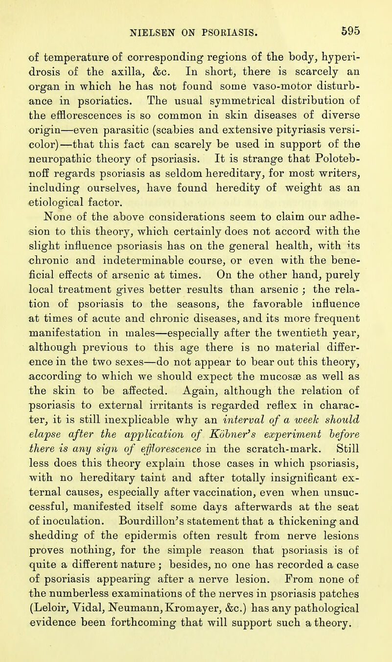 of temperature of corresponding regions of the body, hyperi- drosis of the axilla, &c. In short, there is scarcely an organ in which he has not found some vaso-motor disturb- ance in psoriatics. The usual symmetrical distribution of the efflorescences is so common in skin diseases of diverse origin—even parasitic (scabies and extensive pityriasis versi- color)—that this fact can scarely be used in support of the neuropathic theory of psoriasis. It is strange that Poloteb- noff regards psoriasis as seldom hereditary, for most writers, including ourselves, have found heredity of weight as an etiological factor. None of the above considerations seem to claim our adhe- sion to this theory, which certainly does not accord with the slight influence psoriasis has on the general health, with its chronic and indeterminable course, or even with the bene- ficial effects of arsenic at times. On the other hand, purely local treatment gives better results than arsenic ; the rela- tion of psoriasis to the seasons, the favorable influence at times of acute and chronic diseases, and its more frequent manifestation in males—especially after the twentieth year, although previous to this age there is no material differ- ence in the two sexes—do not appear to bear out this theory, according to which we should expect the mucosa? as well as the skin to be affected. Again, although the relation of psoriasis to external irritants is regarded reflex in charac- ter, it is still inexplicable why an interval of a week should elapse after the application of Kobner's experiment before there is any sign of efflorescence in the scratch-mark. Still less does this theory explain those cases in which psoriasis, with no hereditary taint and after totally insignificant ex- ternal causes, especially after vaccination, even when unsuc- cessful, manifested itself some days afterwards at the seat of inoculation. Bourdillon's statement that a thickening and shedding of the epidermis often result from nerve lesions proves nothing, for the simple reason that psoriasis is of quite a different nature ; besides, no one has recorded a case of psoriasis appearing* after a nerve lesion. From none of the numberless examinations of the nerves in psoriasis patches (Leloir, Vidal, Neumann, Kromayer, &c.) has any pathological evidence been forthcoming that will support such a theory.