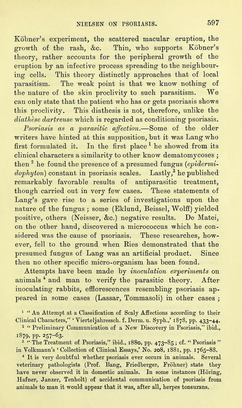 Kobner's experiment, the scattered macular eruption, the growth of the rash, &c. Thin, who supports Kobner's theory, rather accounts for the peripheral growth of the eimption by an infective process spreading to the neighbour- ing cells. This theory distinctly approaches that of local parasitism. The weak point is that we know nothing of the nature of the skin proclivity to such parasitism. We can only state that the patient who has or gets psoriasis shows this proclivity. This diathesis is not, therefore, unlike the diathcse dartreuse which is regarded as conditioning psoriasis. Psoriasis as a parasitic affection.—Some of the older writers have hinted at this supposition, but it was Lang who first formulated it. In the first place 1 he showed from its clinical characters a similarity to other know dematomycoses ; then 2 he found the presence of a presumed fungus (epidermi- dophyton) constant in psoriasis scales. Lastly,3 he published remarkably favorable results of antiparasitic treatment, though carried out in very few cases. These statements of Lang's gave rise to a series of investigations upon the nature of the fungus ; some (Eklund, Beissel, Wolff) yielded positive, others (Neisser, &c.) negative results. De Matei, on the other hand, discovered a micrococcus which he con- sidei-ed was the cause of psoriasis. These researches, how- ever, fell to the ground when Ries demonstrated that the presumed fungus of Lang was an artificial product. Since then no other specific micro-organism has been found. Attempts have been made by inoculation experiments on animals 4 and man to verify the parasitic theory. After inoculating rabbits, efflorescences resembling psoriasis ap- peared in some cases (Lassar, Tommasoli) in other cases ; 1  An Attempt at a Classification of Scaly Affections according to their Clinical Characters, ' Vierteljahressch. f. Derm. u. Syph.,' 1878, pp. 433-44. 2  Preliminary Communication of a New Discovery in Psoriasis, ibid., 1879, pp. 257-63. 3  The Treatment of Psoriasis, ibid., 1880, pp. 473-85 ; cf.  Psoriasis  in Volkmann's ' Collection of Clinical Essays,' No. 208, 1881, pp. 1765-88. 4 It is very doubtful whether psoriasis ever occurs in animals. Several veterinary pathologists (Prof. Bang, Friedberger, Frohner) state they have never observed it in domestic animals. In some instances (Horing, Hafner, Janzer, Tenholt) of accidental communication of psoriasis from animals to man it would appear that it was, after all, herpes tonsurans.