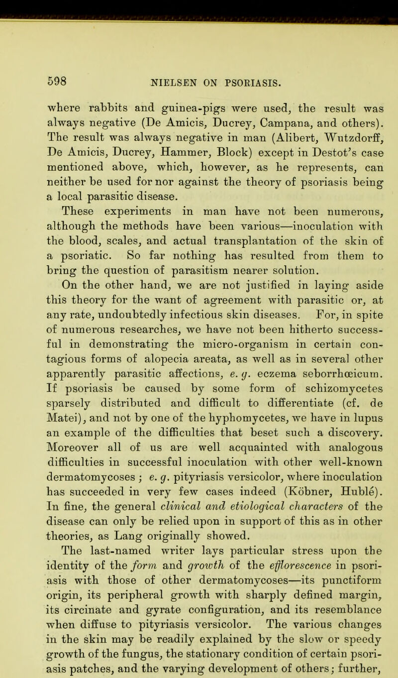 where rabbits and guinea-pigs were used, the result was always negative (De Amicis, Ducrey, Campana, and others). The result was always negative in man (Alibert, Wutzdorff, De Amicis, Ducrey, Hammer, Block) except in Destot's case mentioned above, which, however, as he represents, can neither be used for nor against the theory of psoriasis being a local parasitic disease. These experiments in man have not been numerous, although the methods have been various—inoculation with the blood, scales, and actual transplantation of the skin of a psoriatic. So far nothing has resulted from them to bring the question of parasitism nearer solution. On the other hand, we are not justified in laying aside this theory for the want of agreement with parasitic or, at any rate, undoubtedly infectious skin diseases. For, in spite of numerous researches, we have not been hitherto success- ful in demonstrating the micro-organism in certain con- tagious forms of alopecia areata, as well as in several other apparently parasitic affections, e. g. eczema seborrhceicutn. If psoriasis be caused by some form of schizomycetes sparsely distributed and difficult to differentiate (cf. de Matei), and not by one of the hyphomycetes, we have in lupus an example of the difficulties that beset such a discovery. Moreover all of us are well acquainted with analogous difficulties in successful inoculation with other well-known dermatomycoses ; e. g. pityriasis versicolor, where inoculation has succeeded in very few cases indeed (Kobner, Huble). In fine, the general clinical and etiological characters of the disease can only be relied upon in support of this as in other theories, as Lang originally showed. The last-named writer lays particular stress upon the identity of the form and growth of the efflorescence in psori- asis with those of other dermatomycoses—its punctiform origin, its peripheral growth with sharply defined margin, its circinate and gyrate configuration, and its resemblance when diffuse to pityriasis versicolor. The various changes in the skin may be readily explained by the slow or speedy growth of the fungus, the stationary condition of certain psori- asis patches, and the varying development of others; further,