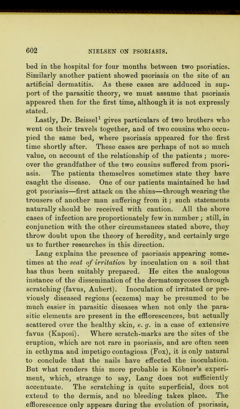 bed in the hospital for four months between two psoriatics. Similarly another patient showed psoriasis on the site of an artificial dermatitis. As these cases are adduced in sup- port of the parasitic theory, we must assume that psoriasis appeared then for the first time, although it is not expressly stated. Lastly, Dr. Beissel1 gives particulars of two brothers who went on their travels together, and of two cousins who occu- pied the same bed, where psoriasis appeared for the first time shortly after. These cases are perhaps of not so much value, on account of the relationship of the patients; more- over the grandfather of the two cousins suffered from psori- asis. The patients themselves sometimes state they have caught the disease. One of our patients maintained he had got psoriasis—first attack on the shins—through wearing the trousers of another man suffering from it; such statements naturally should be received with caution. All the above cases of infection are proportionately few in number ; still, in conjunction with the other circumstances stated above, they throw doubt upon the theory of heredity, and certainly urge us to further researches in this direction. Lang explains the presence of psoriasis appearing some- times at the seat of irritation by inoculation on a soil that has thus been suitably prepared. He cites the analogous instance of the dissemination of the dermatomycoses through scratching (favus, Aubert). Inoculation of irritated or pre- viously diseased regions (eczema) may be presumed to be much easier in parasitic diseases when not only the para- sitic elements are present in the efflorescences, but actually scattered over the healthy skin, e. g. in a case of extensive favus (Kaposi). Where scratch-marks are the sites of the eruption, which are not rare in psoriasis, and are often seen in ecthyma and impetigo contagiosa (Fox), it is only natural to conclude that the nails have effected the inoculation. But what renders this more probable is Kobner's experi- ment, which, strange to say, Lang does not sufficiently accentuate. The scratching is quite superficial, does not extend to the dermis, and no bleeding takes place. The efflorescence only appears during the evolution of psoriasis,