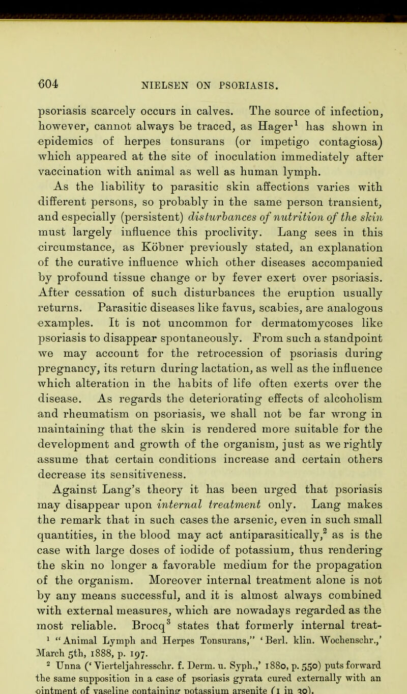 psoriasis scarcely occurs in calves. The source of infection, however, cannot always be traced, as Hager1 has shown in epidemics of herpes tonsurans (or impetigo contagiosa) which appeared at the site of inoculation immediately after vaccination with animal as well as human lymph. As the liability to parasitic skin affections varies with different persons, so probably in the same person transient, and especially (persistent) disturbances of nutrition of the shin must largely influence this proclivity. Lang sees in this circumstance, as Kobner previously stated, an explanation of the curative influence which other diseases accompanied by profound tissue change or by fever exert over psoriasis. After cessation of such disturbances the eruption usually returns. Parasitic diseases like favus, scabies, are analogous examples. It is not uncommon for dermatomycoses like psoriasis to disappear spontaneously. From such a standpoint we may account for the retrocession of psoriasis during pregnancy, its return during lactation, as well as the influence which alteration in the habits of life often exerts over the disease. As regards the deteriorating effects of alcoholism and rheumatism on psoriasis, we shall not be far wrong in maintaining that the skin is rendered more suitable for the development and growth of the organism, just as we rightly assume that certain conditions increase and certain others decrease its sensitiveness. Against Lang's theory it has been urged that psoriasis may disappear upon internal treatment only. Lang makes the remark that in such cases the arsenic, even in such small quantities, in the blood may act antiparasitically,2 as is the case with large doses of iodide of potassium, thus rendering the skin no longer a favorable medium for the propagation of the organism. Moreover internal treatment alone is not by any means successful, and it is almost always combined with external measures, which are nowadays regarded as the most reliable. Brocq3 states that formerly internal treat- 1 Animal Lymph and Hei-pes Tonsurans, ' Berl. klin. Wochenschr.,' March 5th, 1888, p. 197. 2 Unna (' Vierteljahresschr. f. Derm. u. Syph.,' 1880, p. 550) puts forward the same supposition in a case of psoriasis gyrata cured externally with an ointment of vaseline containing notassium arsenite (1 in 10).