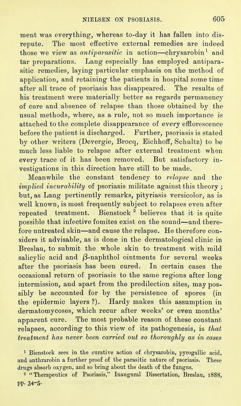 ment was everything, whereas to-day it has fallen into dis- repute. The most effective external remedies are indeed those we view as antiparasitic in action—chrysarobin1 and tar preparations. Lang especially has employed antipara- sitic remedies, laying particular emphasis on the method of application, and retaining the patients in hospital some time after all trace of psoriasis has disappeared. The results of his treatment were materially better as regards permanency of cure and absence of relapse than those obtained by the usual methods, where, as a rule, not so much importance is attached to the complete disappearance of every efflorescence before the patient is discharged. Further, psoriasis is stated by other writers (Devergie, Brocq, Eichhoff, Schultz) to be much less liable to relapse after external treatment when every trace of it has been removed. But satisfactory in- vestigations in this direction have still to be made. Meanwhile the constant tendency to relapse and the implied incurability of psoriasis militate against this theory ; but, as Lang pertinently remarks, pityriasis versicolor, as is well known, is most frequently subject to relapses even after repeated treatment. Bienstock 2 believes that it is quite possible that infective fomites exist on the sound—and there- fore untreated skin—and cause the relapse. He therefore con- siders it advisable, as is done in the dermatological clinic in Breslau, to submit the whole skin to treatment with mild salicylic acid and |3-naphthol ointments for several weeks after the psoriasis has been cured. In certain cases the occasional return of psoriasis to the same regions after long intermission, and apart from the predilection sites, may pos- sibly be accounted for by the persistence of spores (in the epidermic layers ?). Hardy makes this assumption in dermatomycoses, which recur after weeks' or even months' apparent cure. The most probable reason of these constant relapses, according to this view of its pathogenesis, is that treatment has never been carried out so thoroughly as in cases 1 Bienstock sees in the curative action of chrysarobin, pyrogallic acid, and anthrarobin a further proof of the parasitic nature of psoriasis. These drugs absorb oxygen, and so bring about the death of the fungus. 2 Therapeutics of Psoriasis, Inaugural Dissertation, Breslau, 1888, PP- 34-5-