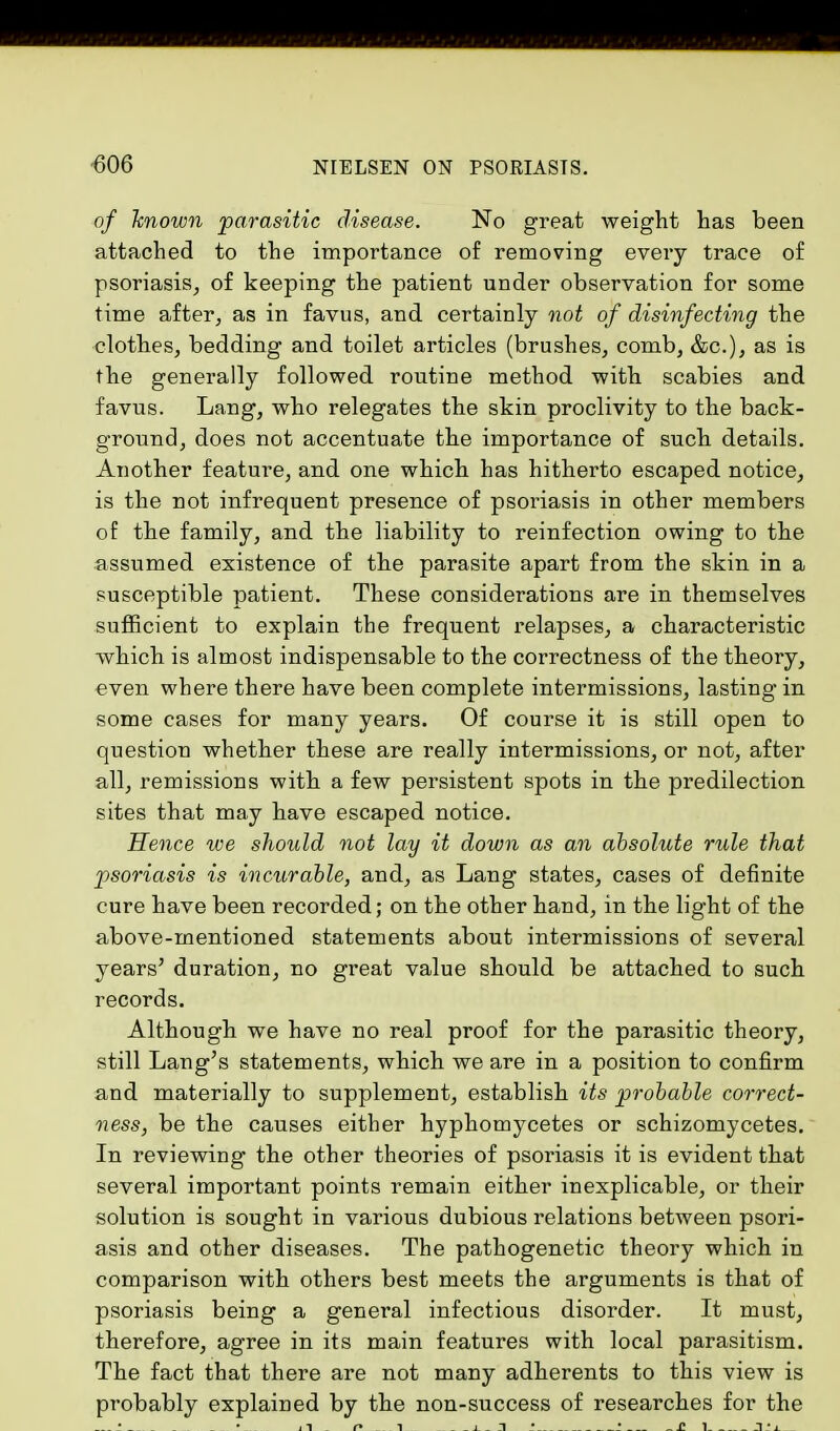 of 'known parasitic disease. No great weight has been attached to the importance of removing every trace of psoriasis, of keeping the patient under observation for some time after, as in favus, and certainly not of disinfecting the clothes, bedding and toilet articles (brushes, comb, &c), as is the generally followed routine method with scabies and favus. Lang, who relegates the skin proclivity to the back- ground, does not accentuate the importance of such details. Another featm*e, and one which has hitherto escaped notice, is the not infrequent presence of psoriasis in other members of the family, and the liability to reinfection owing to the assumed existence of the parasite apart from the skin in a susceptible patient. These considerations are in themselves sufficient to explain the frequent relapses, a characteristic which is almost indispensable to the correctness of the theory, even where there have been complete intermissions, lasting in some cases for many years. Of course it is still open to question whether these are really intermissions, or not, after all, remissions with a few persistent spots in the predilection sites that may have escaped notice. Hence we should not lay it down as an absolute rule that psoriasis is incurable, and, as Lang states, cases of definite cure have been recorded; on the other hand, in the light of the above-mentioned statements about intermissions of several years' duration, no great value should be attached to such records. Although we have no real proof for the parasitic theory, still Lang's statements, which we are in a position to confirm and materially to supplement, establish its probable correct- ness, be the causes either hyphomycetes or schizomycetes. In reviewing the other theories of psoriasis it is evident that several important points remain either inexplicable, or their solution is sought in various dubious relations between psori- asis and other diseases. The pathogenetic theory which in comparison with others best meets the arguments is that of psoriasis being a general infectious disorder. It must, therefore, agree in its main features with local parasitism. The fact that there are not many adherents to this view is probably explained by the non-success of researches for the