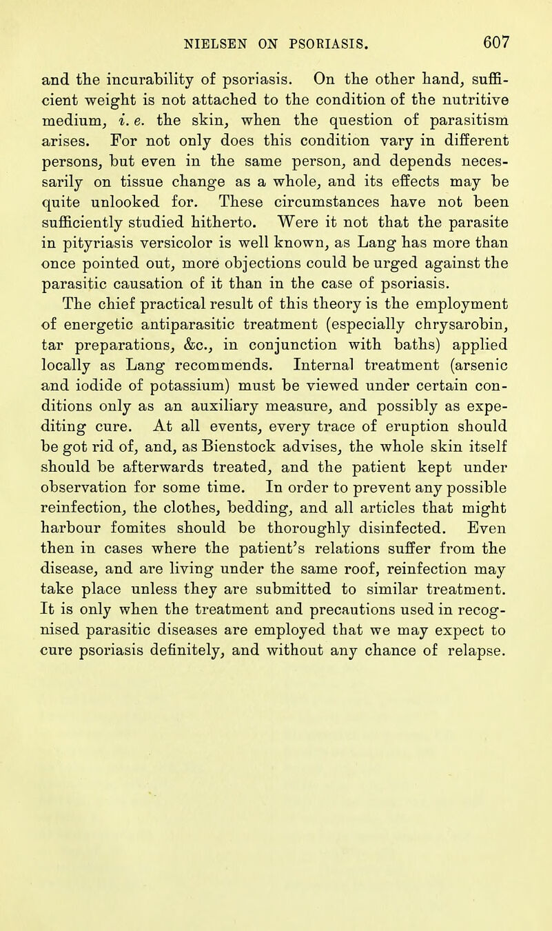 and the incurability of psoriasis. On the other hand, suffi- cient weight is not attached to the condition of the nutritive medium, i. e. the skin, when the question of parasitism arises. For not only does this condition vary in different persons, but even in the same person, and depends neces- sarily on tissue change as a whole, and its effects may be quite unlooked for. These circumstances have not been sufficiently studied hitherto. Were it not that the parasite in pityriasis versicolor is well known, as Lang has more than once pointed out, more objections could be urged against the parasitic causation of it than in the case of psoriasis. The chief practical result of this theory is the employment of energetic antiparasitic treatment (especially chrysarobin, tar preparations, &c, in conjunction with baths) applied locally as Lang recommends. Internal treatment (arsenic and iodide of potassium) must be viewed under certain con- ditions only as an auxiliary measure, and possibly as expe- diting cure. At all events, every trace of eruption should be got rid of, and, as Bienstock advises, the whole skin itself should be afterwards treated, and the patient kept under observation for some time. In order to prevent any possible reinfection, the clothes, bedding, and all articles that might harbour fomites should be thoroughly disinfected. Even then in cases where the patient's relations suffer from the disease, and are living under the same roof, reinfection may take place unless they are submitted to similar treatment. It is only when the treatment and precautions used in recog- nised parasitic diseases are employed that we may expect to cure psoriasis definitely, and without any chance of relapse.