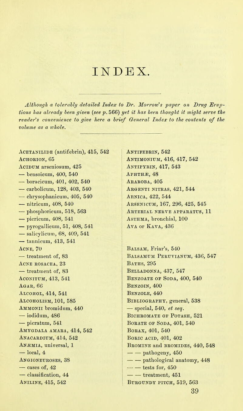 INDEX. Although a tolerably detailed Index to Dr. Morrow's paper on Drug Erup- tions has already been given {see p. 566) yet it has been thought it might serve the reader's convenience to give here a brief General Index to the contents of the volume as a whole. Acetanilide (antifebrin), 415, 542 Achorion, 65 Acidum arseniosum, 425 — bensoicum, 400, 540 — boracicum, 401, 402, 540 — carbolicmn, 128, 403, 540 — chrysophanicum, 405, 540 — nitricum, 408, 540 — phosphoricum, 518, 563 — picricum, 408, 541 — pyrogallicum, 51, 408, 541 — salicylicum, 68, 409, 541 — tannicum, 413, 541 Acne, 70 — treatment of, 83 Acne rosacea, 23 — treatment of, 83 aconitum, 413, 541 Agar, 66 Alcohol, 414, 541 Alcoholism, 101, 585 Ammonii bromidum, 440 — iodidum, 486 — picratum, 541 Amygdala amara, 414, 542 Anacardium, 414, 542 Anemia, universal, 1 — local, 4 Angioneuroses, 38 — cases of, 42 — classification, 44 Aniline, 415, 542 Antifebrin, 542 Antimonium, 416, 417, 542 Antipyrin, 417, 543 Aphtha, 48 Araroba, 405 Argenti nitras, 421, 544 Arnica, 422, 544 Arsenicum, 167, 296, 425, 545 Arterial nerve apparatus, 11 Asthma, bronchial, 100 Ava or Kava, 436 Balsam, Friar's, 540 Balsamum Peruvianum, 436, 547 Baths, 295 Belladonna, 437, 547 Benzoate of Soda, 400, 540 Benzoin, 400 Benzole, 440 Bibliography, general, 538 — special, 540, et seq. Bichromate op Potash, 521 Borate of Soda,401, 540 Borax, 401, 540 Boric acid, 401, 402 Bromine and bromides, 440, 548 pathogeny, 450 pathological anatomy, 448 tests for, 450 treatment, 451 Burgundy pitch, 519, 563 39