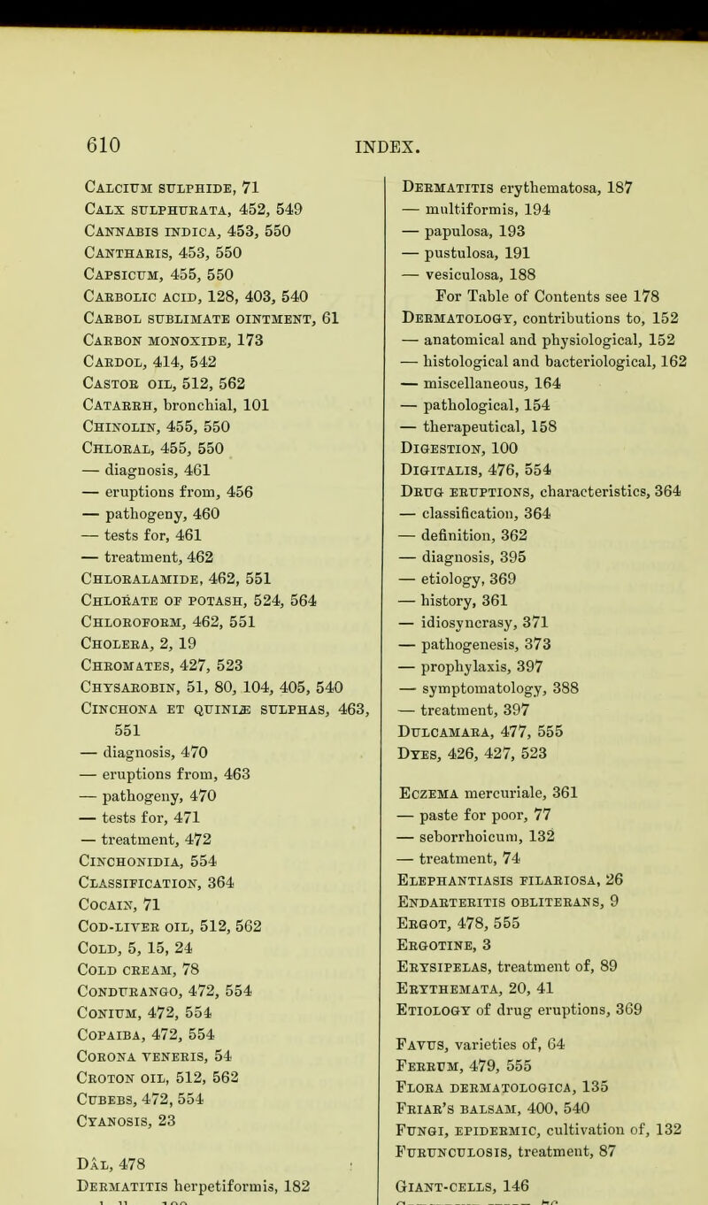 Calcium sulphide, 71 Calx sulphurata, 452, 549 Cannabis indica, 453, 550 Cantharis, 453, 550 Capsicum, 455, 550 Carbolic acid, 128, 403, 540 Caebol sublimate ointment, 61 Carbon monoxide, 173 Cardol, 414, 542 Castor oil, 512, 562 Catarrh, bronchial, 101 Chinolin, 455, 550 Chloral, 455, 550 — diagnosis, 461 — eruptions from, 456 — pathogeny, 460 — tests for, 461 — treatment, 462 Chloralamide, 462, 551 Chlorate op potash, 524, 564 Chloroform, 462, 551 Cholera, 2,19 Chromates, 427, 523 Chysarobin, 51, 80, 104, 405, 540 Cinchona et quinle sulphas, 463, 551 — diagnosis, 470 — eruptions from, 463 — pathogeny, 470 — tests for, 471 — treatment, 472 Cinchonidia, 554 Classification, 364 Cocain, 71 Cod-liver oil, 512, 562 Cold, 5,15, 24 Cold cream, 78 Condurango, 472, 554 Conium, 472, 554 Copaiba, 472, 554 Corona veneris, 54 Croton oil, 512, 562 Cubebs, 472, 554 Cyanosis, 23 Dal, 478 : Dermatitis herpetiformis, 182 Dermatitis erythematosa, 187 — multiformis, 194 — papulosa, 193 — pustulosa, 191 — vesiculosa, 188 For Table of Contents see 178 Dermatology, contributions to, 152 — anatomical and physiological, 152 — histological and bacteriological, 162 — miscellaneous, 164 — pathological, 154 — therapeutical, 158 Digestion, 100 Digitalis, 476, 554 Drug eruptions, characteristics, 364 — classification, 364 — definition, 362 — diagnosis, 395 — etiology, 369 — history, 361 — idiosyncrasy, 371 — pathogenesis, 373 — prophylaxis, 397 — symptomatology, 388 — treatment, 397 Dulcamara, 477, 555 Dyes, 426, 427, 523 Eczema mercuriale, 361 — paste for poor, 77 — seborrhoicuni, 132 — treatment, 74 Elephantiasis filariosa, 26 Endarteritis obliterans, 9 Ergot, 478, 555 Ergotine, 3 Erysipelas, treatment of, 89 Erythemata, 20, 41 Etiology of drug eruptions, 369 Favus, varieties of, 64 Ferrcm, 479, 555 Flora dermatologica, 135 Friar's balsam, 400, 540 Fungi, epidermic, cultivation of, 132 Furunculosis, treatment, 87 Giant-cells, 146