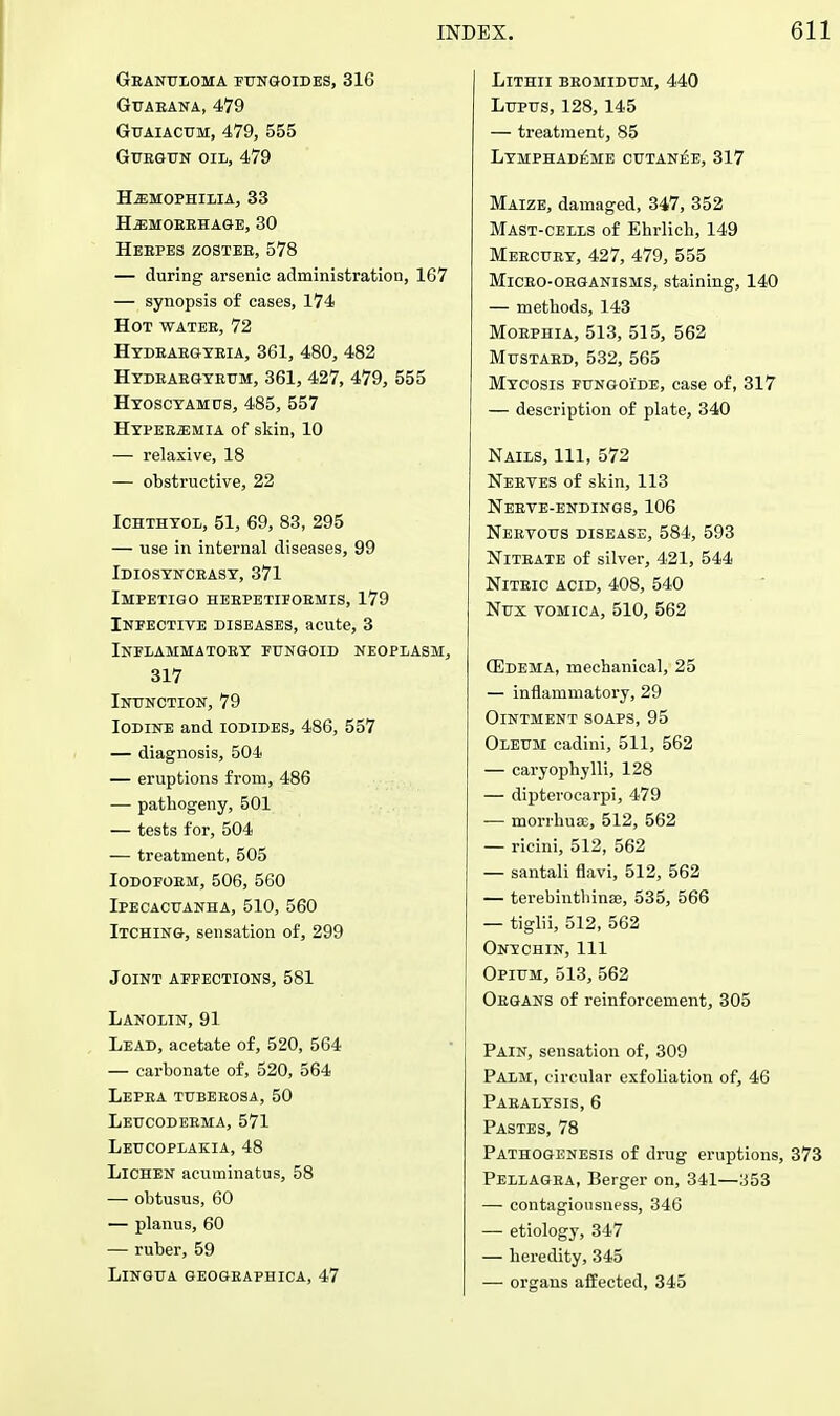 Geanuloma fungoldes, 316 GUAEANA, 479 Guaiacum, 479, 555 Guegun oil, 479 hemophilia, 33 HiEMOBEHAGE, 30 Hebpes zostee, 578 — during arsenic administration, 167 — synopsis of cases, 174 Hot wateb, 72 Hydbaegybia, 361, 480, 482 Hydeabgyeum, 361, 427, 479, 555 Hyoscyamus, 485, 557 Hypeeemia of skin, 10 — relaxive, 18 — obstructive, 22 Ichthyol, 51, 69, 83, 295 — use in internal diseases, 99 Idiosynceasy, 371 Impetigo heepetifobmis, 179 Infective diseases, acute, 3 Inflammatory fungoid ne 317 Inunction, 79 Iodine and iodides, 486, 557 — diagnosis, 504 — eruptions from, 486 — pathogeny, 501 — tests for, 504 — treatment, 505 Iodofoem, 506, 560 Ipecacuanha, 510, 560 Itching, sensation of, 299 Joint affections, 581 Lanolin, 91 Lead, acetate of, 520, 564 — carbonate of, 520, 564 Lepea tubeeosa, 50 Leucodeema, 571 Leucoplakia, 48 Lichen acuminatus, 58 — obtusus, 60 — planus, 60 — ruber, 59 Lingua geogeaphica, 47 LlTHII BEOMIDUM, 440 Lupus, 128,145 — treatment, 85 Lymphad£me cutanee, 317 Maize, damaged, 347, 352 Mast-cells of Ehrlich, 149 Meecuey, 427, 479, 555 Miceo-oeganisms, staining, 140 — methods, 143 Moephia, 513, 515, 562 Mustaed, 532, 565 Mycosis fungoi'de, case of, 317 — description of plate, 340 Nails, 111, 572 Neeves of skin, 113 Neeve-endings, 106 Neevous disease, 584, 593 Niteate of silver, 421, 544 Niteic ACID, 408, 540 Nux vomica, 510, 562 (Edema, mechanical, 25 — inflammatory, 29 Ointment soaps, 95 Oleum cadini, 511, 562 — caryophylli, 128 — dipterocarpi, 479 — morrhuse, 512, 562 — ricini, 512, 562 — santali flavi, 512, 562 — terebinthinse, 535, 566 — tiglii, 512, 562 On?chin, 111 Opium, 513, 562 Oegans of reinforcement, 305 Pain, sensation of, 309 Palm, circular exfoliation of, 46 Paealysis, 6 Pastes, 78 Pathogenesis of drug eruptions, Pellagea, Berger on, 341—:J53 — contagiousness, 346 — etiology, 347 — heredity, 345 — organs affected, 345