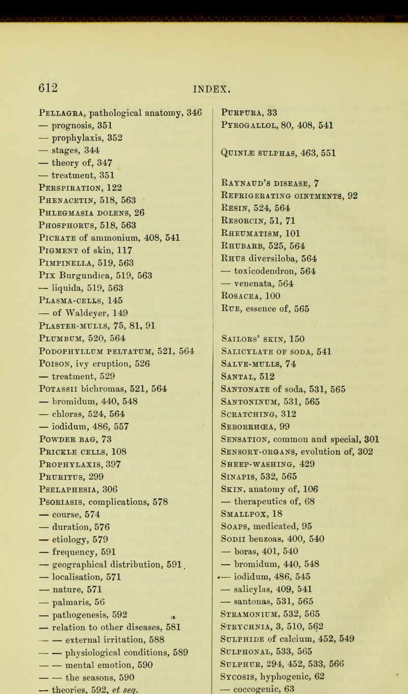 Pellagra, pathological anatomy, 346 — prognosis, 351 ■— prophylaxis, 352 — stages, 344 — theory of, 347 — treatment, 351 Perspiration, 122 Phenacetin, 518, 563 Phlegmasia dolens, 26 Phosphorus, 518, 563 Picrate of ammonium, 408, 541 Pigment of skin, 117 PlMPINELLA, 519, 563 Pix Burgundica, 519, 563 — liquida, 519, 563 Plasma-cells, 145 — of Waldeyer, 149 Plaster-mulls, 75, 81, 91 Plumbum, 520, 564 Podophyllum peltatum, 521, 564 Poison, ivy eruption, 526 — treatment, 529 Potassii bichromas, 521, 564 — bromidum, 440, 548 — chloras, 524, 564 — iodidum, 486, 557 Powder bag, 73 Prickle cells, 108 Prophylaxis, 397 Pruritus, 299 Pselaphesia, 306 Psoriasis, complications, 578 — course, 574 — duration, 576 — etiology, 579 — frequency, 591 — geographical distribution, 591, — localisation, 571 — nature, 571 — palmaris, 56 — pathogenesis, 592 lf. — relation to other diseases, 581 — external irritation, 588 physiological conditions, 589 mental emotion, 590 the seasons, 590 — theories, 592, et sea. Purpura, 33 Pyrogallol, 80, 408, 541 Quini^: sulphas, 463, 551 Raynaud's disease, 7 Refrigerating ointments, 92 Resin, 524, 564 Resorcin, 51, 71 Rheumatism, 101 Rhubarb, 525, 564 Rhus diversiloba, 564 — toxicodendron, 564 — venenata, 564 Rosacea, 100 Rue, essence of, 565 Sailors' skin, 150 Salicylate of soda, 541 Salve-mulls, 74 Santal, 512 Santonate of soda, 531, 565 Santoninum, 531, 565 Scratching, 312 Seborrhea, 99 Sensation, common and special, 301 Sensory-organs, evolution of, 302 Sheep-washing, 429 Sinapis, 532, 565 Skin, anatomy of, 106 — therapeutics of, 68 Smallpox, 18 Soaps, medicated, 95 Sodii benzoas, 400, 540 — boras, 401, 540 — bromidum, 440, 548 •— iodidutn, 486, 545 — salicylas, 409, 541 — santonas, 531, 565 Stramonium, 532, 565 Strychnia, 3, 510, 562 Sulphide of calcium, 452, 549 Sulphonal, 533, 565 Sulphur, 294, 452, 533, 566 Sycosis, hyphogenic, 62 — coccogenic, 63