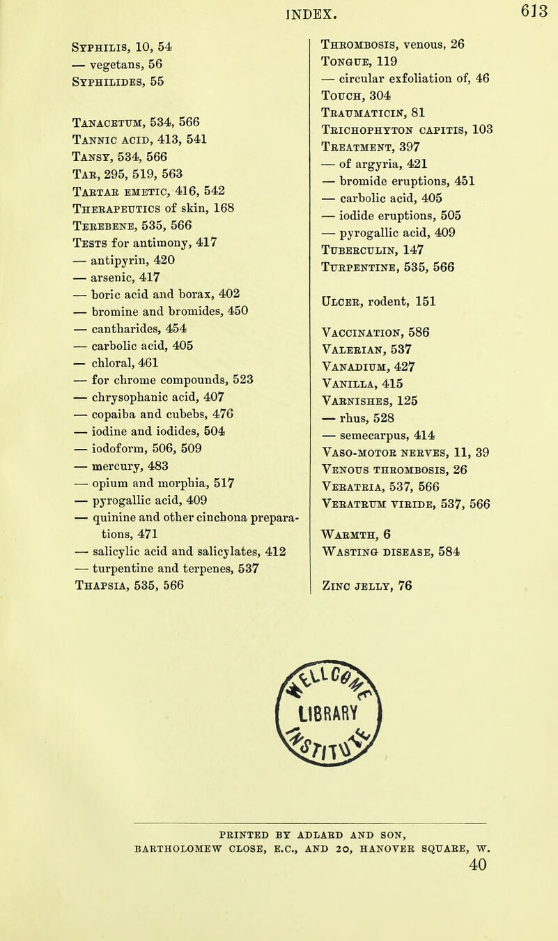 Syphilis, 10, 54 — vegetans, 56 Syphilldes, 55 Tanacetum,534, 566 Tannic acid, 413, 541 Tansy, 534, 566 Tab, 295, 519, 563 Tartar emetic, 416, 542 Therapeutics of skin, 168 Terebene, 535, 566 Tests for antimony, 417 — antipyrin, 420 — arsenic, 417 — boric acid and borax, 402 — bromine and bromides, 450 — cantharides, 454 — carbolic acid, 405 — chloral, 461 — for chrome compounds, 523 — chrysophanic acid, 407 — copaiba and cubebs, 476 — iodine and iodides, 504 — iodoform, 506, 509 — mercury, 483 — opium and morphia, 517 — pyrogallic acid, 409 — quinine and other cinchona prepara- tions, 471 — salicylic acid and salicylates, 412 — turpentine and terpenes, 537 Thapsia, 535, 566 Thrombosis, venous, 26 Tongue, 119 ■— circular exfoliation of, 46 Touch, 304 Traumaticin, 81 Trichophyton capitis, 103 Treatment, 397 — of argyria, 421 — bromide eruptions, 451 — carbolic acid, 405 — iodide eruptions, 505 — pyrogallic acid, 409 Tuberculin, 147 Turpentine, 535, 566 Ulcer, rodent, 151 Vaccination, 586 Valerian,537 Vanadium, 427 Vanilla, 415 Varnishes, 125 — rhus, 528 — semecarpus, 414 Vaso-motor nerves, 11, 39 Venous thrombosis, 26 Veratria, 537, 566 Veratrum yiride, 537, 566 Warmth, 6 Wasting disease, 584 Zinc jelly, 76 PRINTED BY ADLARD AND SON, BARTHOLOMEW CLOSE, E.C, AND 20, HANOVER SQUARE, W. 40