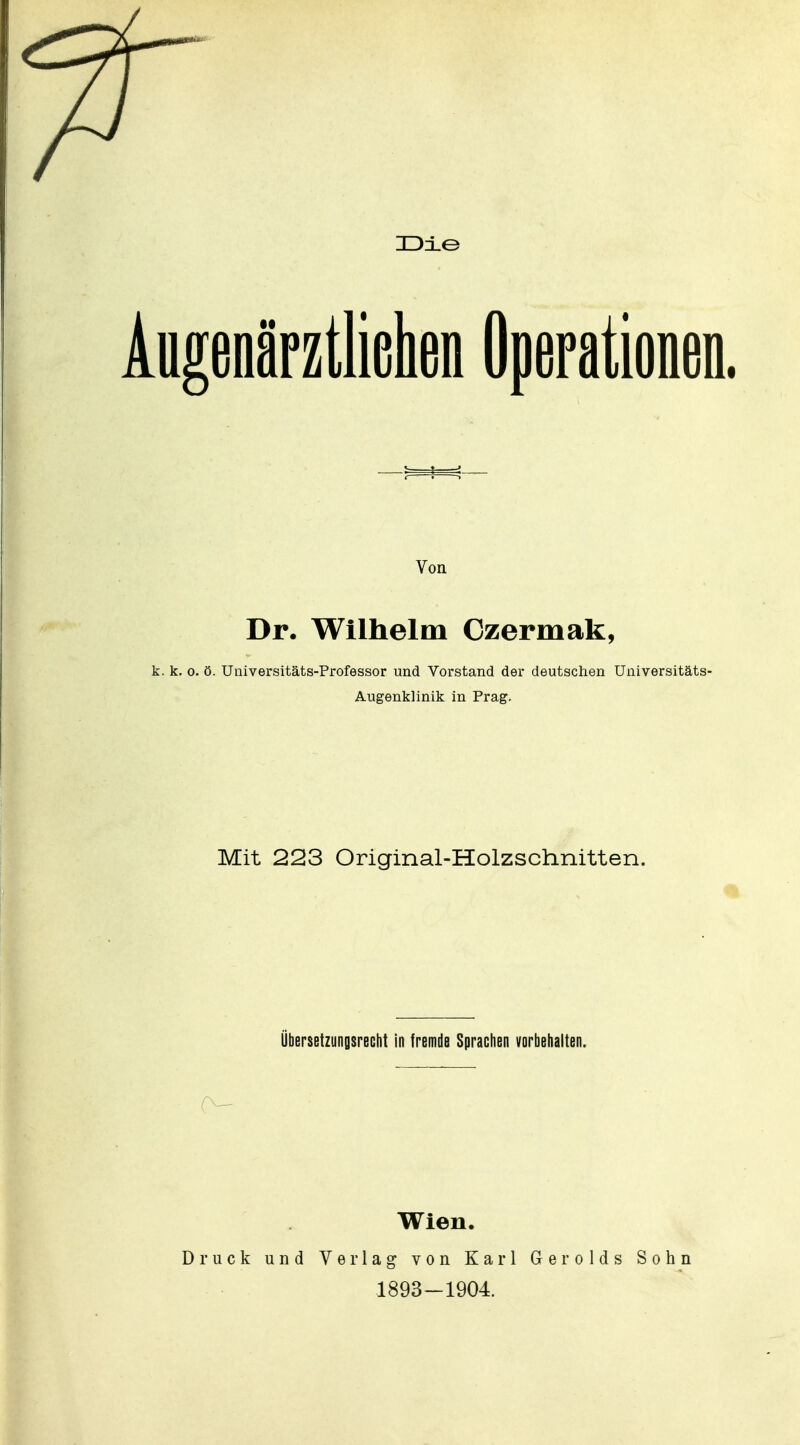 1D±G Augenärztliehen Operationen. » « j r t ^ Von Dr. Wilhelm Czermak, k. k. 0. ö. Universitäts-Professor und Vorstand der deutschen Universitäts- Augenklinik in Prag. Mit 223 Original-Holzschnitten. Übersetzungsrecht in tremde Sprachen vorbehalten. Wien. Druck und Verlag von Karl Gerolds Sohn 1893-1904.