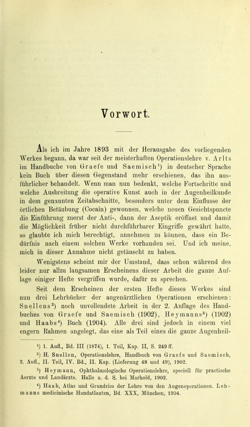 Vorwort. Als ich im Jahre 1893 mit der Herausgabe des vorHegenden Werkes begann, da war seit der meisterhaften Operationslehre v. Arlts im Handbuche von Graefe und Saemisch^) in deutscher Sprache kein Buch über diesen Gegenstand mehr erschienen, das ihn aus- führlicher behandelt. Wenn man nun bedenkt, welche Fortschritte und welche Ausbreitung die operative Kunst auch in der Augenheilkunde in dem genannten Zeitabschnitte, besonders unter dem Einflüsse der örthchen Betäubung (Cocain) gewonnen, welche neuen Gesichtspuncte die Einführung zuerst der Anti-, dann der Aseptik eröffnet und damit die Möglichkeit früher nicht durchführbarer Eingriffe gewährt hatte, so glaubte ich mich berechtigt, annehmen zu können, dass ein Be- dürfnis nach einem solchen Werke vorhanden sei. Und ich meine, mich in dieser Annahme nicht getäuscht zu haben. Wenigstens scheint mir der Umstand, dass schon während des leider nur allzu langsamen Erscheinens dieser Arbeit die ganze Auf- lage einiger Hefte vergriffen wurde, dafür zu sprechen. Seit dem Erscheinen der ersten Hefte dieses Werkes sind nun drei Lehrbücher der augenärztlichen Operationen erschienen: Snellens^) noch unvollendete Arbeit in der 2. Auflage des Hand- buches von Graefe und Saemisch (1902), Heymanns^) (1902) und Haabs*) Buch (1904). Alle drei sind jedoch in einem viel engern Kähmen angelegt, das eine als Teil eines die ganze Augenheil- 1) 1. Aufl, Bd. III (1874), 1. Teil, Kap. II, S. 249 flP. -) H. Snellen, Operationslehre, Handbuch von Graefe und Saemisch, 2. Aufl., II. Teil, IV. Bd., II. Kap. (Lieferung 48 und 49), 1902. 3) Heymann, Ophthalmologische Operationslehre, speciell für practische Aerzte und Landärzte. Halle a. d. S. bei Marhold, 1902. ^) Ha ab, Atlas und Grundriss der Lehre von den Augenoperationen. Leh- manns medicinische Handatlanten, Bd. XXX, München, 1904.