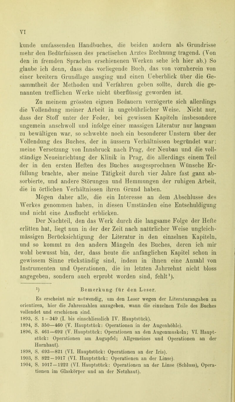 künde umfassenden Handbuches, die Ijeiden andern als Grundrisse mehr den Hediirfnissen des practischen Arztes Eechnung tragend. (Von den in fremden Sprachen erschienenen Werken sehe ich hier ab.) So glaube ich denn, dass das vorliegende Buch, das von vornherein von einer breitern Grundlage ausging und einen (Jeberblick über die Ge- sammtheit der Methoden und Verfahren geben sollte, durch die ge- nannten trefflichen Werke nicht überflüssig geworden ist. Zu meinem grössten eignen Bedauern verzögerte sich allerdings die Vollendung meiner Arbeit in ungebührlicher Weise. Nicht nur, dass der Stoff unter der Feder, bei gewissen Kapiteln insbesondere ungemein anschwoll und infolge einer massigen Literatur nur langsam zu bewältigen war, so schwebte noch ein besonderer Unstern über der Vollendung des Buches, der in äussern Verhältnissen begründet war: meine Versetzung von Innsbruck nach Prag, der Neubau und die voll- ständige Neueinrichtung der Klinik in Prag, die allerdings einem Teil der in den ersten Heften des Buches ausgesprochnen Wünsche Er- füllung brachte, aber meine Tätigkeit durch vier Jahre fast ganz ab- sorbierte, und andere Störungen und Hemmungen der ruhigen Arbeit, die in örtlichen Verhältnissen ihren Grund haben. Mögen daher alle, die ein Interesse an dem Abschlüsse des AVerkes genommen haben, in diesen Umständen eine Entschuldigung und nicht eine Ausflucht erblicken. Der Nachteil, den das Werk durch die langsame Folge der Hefte erlitten hat, liegt nun in der der Zeit nach natürlicher Weise ungleich- mässigen Berücksichtigung der Literatur in den einzelnen Kapiteln, und so kommt zu den andern Mängeln des Buches, deren ich mir wohl bewusst bin, der, dass heute die anfänglichen Kapitel schon in gewissem Sinne rückständig sind, indem in ihnen eine Anzahl von Instrumenten und Operationen, die im letzten Jahrzehnt nicht bloss angegeben, sondern auch erprobt worden sind, fehlt^j. ^) Bemerkung für den Leser. Es erscheint mir notwendig, um den Leser wegen der Literaturangaben zu Orientiren, hier die Jahreszahlen anzugeben, wann die einzelnen Teile des Buches vollendet und erschienen sind. 1893, S. 1-349 (L bis einschliesslich IV. Hauptstück). 1894, S. 350—460 (V. Hauptstück: Operationen in der Augenhöhle). 1896, S. 461—692 (V. Hauptstück; Operationen an den Augenmuskeln; VI. Haupt- stück: Operationen am Augapfel; Allgemeines und Operationen an der Hornhaut). 1898, !S. 693—821 (VI. Hauptstück: Operationen an der Iris). 1903, S. 822-1017 (VI. Hauptstück: Operationen an der Linse). 1904, S. 1017—1222 (VI. Hauptstück: Operationen an der Linse (Schluss), Opera- tionen im Glaskörper und an der Netzhaut).