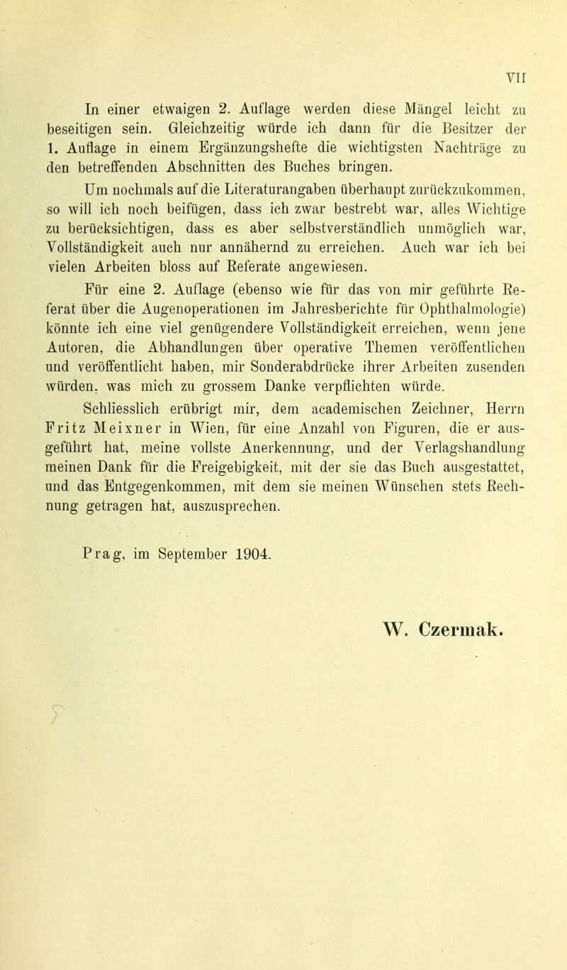 In einer etwaigen 2. Auflage werden diese Mängel leicht zu beseitigen sein. Gleichzeitig würde ich dann für die Besitzer der 1. Autlage in einem Ergänzungshefte die wichtigsten Nachträge zu den betreffenden Abschnitten des Buches bringen. Um nochmals auf die Literaturangaben überhaupt zurückzukommen, so will ich noch beifügen, dass ich zwar bestrebt war, alles AVichtige zu berücksichtigen, dass es aber selbstverständlich unmöglich war, Vollständigkeit auch nur annähernd zu erreichen. Auch war ich bei vielen Arbeiten bloss auf Eeferate angewiesen. Für eine 2. Auflage (ebenso wie für das von mir geführte Ee- ferat über die Augenoperationen im Jahresberichte für Ophthalmologie) könnte ich eine viel genügendere Vollständigkeit erreichen, wenn jene Autoren, die Abhandlungen über operative Themen veröffentlichen und veröffentlicht haben, mir Sonderabdrücke ihrer Arbeiten zusenden würden, was mich zu grossem Danke verpflichten würde. Schliesshch erübrigt mir, dem academischen Zeichner, Herrn Fritz Meixner in Wien, für eine Anzahl von Figuren, die er aus- geführt hat, meine vollste Anerkennung, und der Verlagshandlung meinen Dank für die Freigebigkeit, mit der sie das Buch ausgestattet, und das Entgegenkommen, mit dem sie meinen Wünschen stets ßech- nung getragen hat, auszusprechen. Prag, im September 1904. W. Czermak.