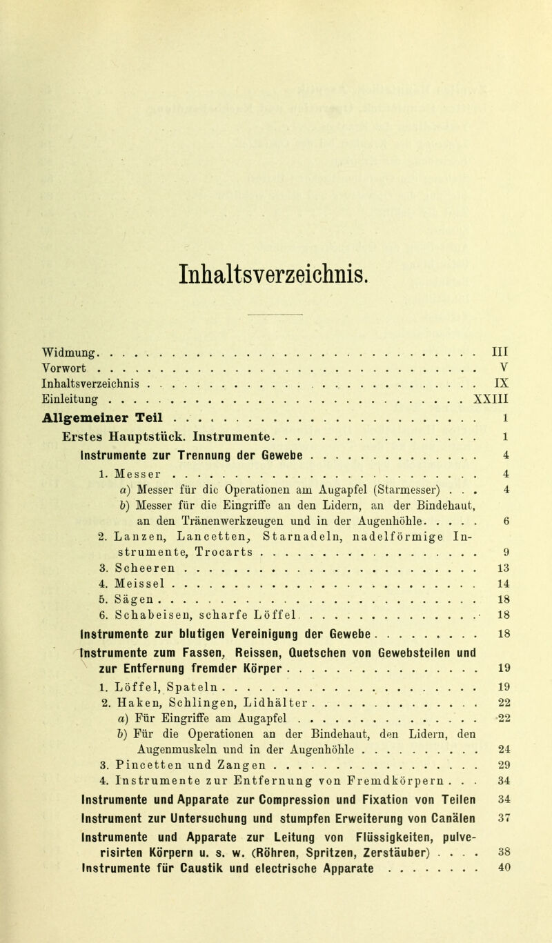 Inhaltsverzeichnis. Widmung III Vorwort V Inhaltsverzeichnis IX Einleitung XXIII Allg^emeiner Teil l Erstes Hauptstück. Instrumente 1 Instrumente zur Trennung der Gewebe 4 1. Messer 4 a) Messer für die Operationen am Augapfel (Starmesser) ... 4 V) Messer für die Eingriffe an den Lidern, an der Bindehaut, an den Tränenwerkzeugen und in der Augenhöhle 6 2. Lanzen, Lancetten, Starnadeln, nadeiförmige In- strumente, Trocarts « 9 3. Scheeren 13 4. Meissel 14 5. Sägen 18 6. Schabeisen, scharfe Löffel • 18 Instrumente zur blutigen Vereinigung der Gewebe 18 Instrumente zum Fassen^ Reissen, Quetschen von Gewebsteiien und zur Entfernung fremder Körper 19 1. Löffel, Spateln 19 2. Haken, Schlingen, Lidhälter 22 a) Für Eingriffe am Augapfel -22 h) Für die Operationen an der Bindehaut, den Lidern, den Augenmuskeln und in der Augenhöhle 24 3. Pincetten und Zangen 29 4. Instrumente zur Entfernung von Fremdkörpern ... 34 Instrumente und Apparate zur Compression und Fixation von Teilen 34 Instrument zur Untersuchung und stumpfen Erweiterung von Canälen 37 Instrumente und Apparate zur Leitung von Flüssigkeiten, pulve- risirten Körpern u. s. w. (Röhren, Spritzen, Zerstäuber) .... 38 Instrumente für Gaustik und electrische Apparate 40