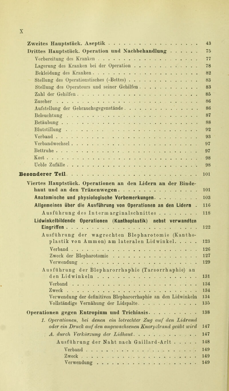 Zweites Hauptstück. Aseptik 43 Drittes Hauptstück. Operation und Nachbehandlung 75 Vorbereitung des Kranken 77 Lagerung des Kranken bei der Operation 78 Bekleidung des Kranken 82 SteUung des Operationstisches (-Bettes) 83 Stellung des Operateurs und seiner Gehilfen 83 Zahl der Gehilfen 85 Zuseher 86 Aufstellung der Gebrauchsgegenstände 86 Beleuchtung 87 Betäubung 88 Blutstillung 92 Verband 93 Verbandwechsel 97 Bettruhe 97 Kost 98 Ueble Zufälle 98 Besonderer Teil lOi Viertes Hauptstück. Operationen an den Lidern an der Binde- haut und an den Tränenwegen 101 Anatomische und physiologische Vorbemerl^ungen 103 Allgemeines über die Ausführung von Operationen an den Lidern . 116 Ausführung des Interm arginalschnittes 118 Lidwinkelbiidende Operationen (Kanthoplastik) nebst verwandten Eingriffen .... 122 Ausführung der wagrechten Blepharotomie (Kantho- plastik von Ammon) am lateralen Lidwinkel 123 Verband 126 Zweck der Blepharotomie 127 Verwendung 129 Ausführung d er Blepharorrhaphie (Tarsorrh aphie) an den Lidwinkeln 131 Verband 134 Zweck 134 Verwendung der definitiven Blepharorrhaphie an den Lidwinkeln 134 Vollständige Vernähung der Lidspalte 135 Operationen gegen Entropium und Trichiasis 138 1. Operationen, hei denen ein lotrechter Zug auf den Lidrand oder ein Druck auf den angeivachsenen Knorpelrand geübt wird 147 A. durch Verlciirzung der Lidhaut 147 Ausführung der Naht nach Gaillard-Arlt 148 Verband 149 Zweck 149 Verwendung 149