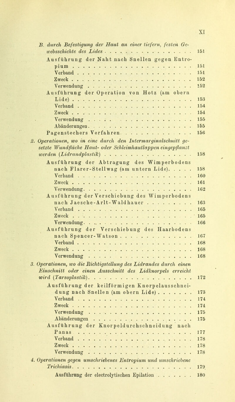 B. durch Befestigung der Haut an einer tiefern, festen Ge- tvebsschichte des Lides 151 Ausführung der Naht nach Snellen gegen Entro- pium 151 Verband 151 Zweck 152 Verwendung 152 Ausführung der Operation von Hotz (am obern Lide) 153 Verband 154 Zweck 154 Verwendung . . . ; 155 Abänderungen 155 Pagenstechers Verfahren 156 2. Operationen, wo in eine durch den Intermarginalschnitt ge- setzte Wundfläche Haut- oder Schleimhautlappen eingepflanzt werden {Lidrandplastik) 158 Ausführung der Abtragung des Wimperbodens nach Flarer-Stellwag (am untern Lide). .... 158 Verband 160 Zweck 161 Verwendung 162 Ausführung der Verschiebung des Wimperbodens nach Jaesche-Arlt-Waldhauer 163 Verband 165 Zweck . , . 165 Verwendung 166 Ausführung der Verschiebung des Haarbodens nachSpencer-Watson 167 Verband 168 Zweck 168 Verwendung 168 3. Operationen, wo die BichtigStellung des Lidrandes durch einen Hinschnitt oder einen Ausschnitt des Lidknorpels erreicht lüird [Tarsoplastik) 172 Ausführung der keilförmigen Knorpelausschnei- dung nach Snellen (am obern Lide) 173 Verband 174 Zweck 174 Verwendung , 175 Abänderungen 175 Ausführung der Knorpeldurchschneidung nach P anas 177 Verband 178 Zweck 178 Verwendung 178 4. Operationen gegen umschriebenes Entropium und umschriebene Trichiasis 179 Ausführung der electrolytischen Epilation 180