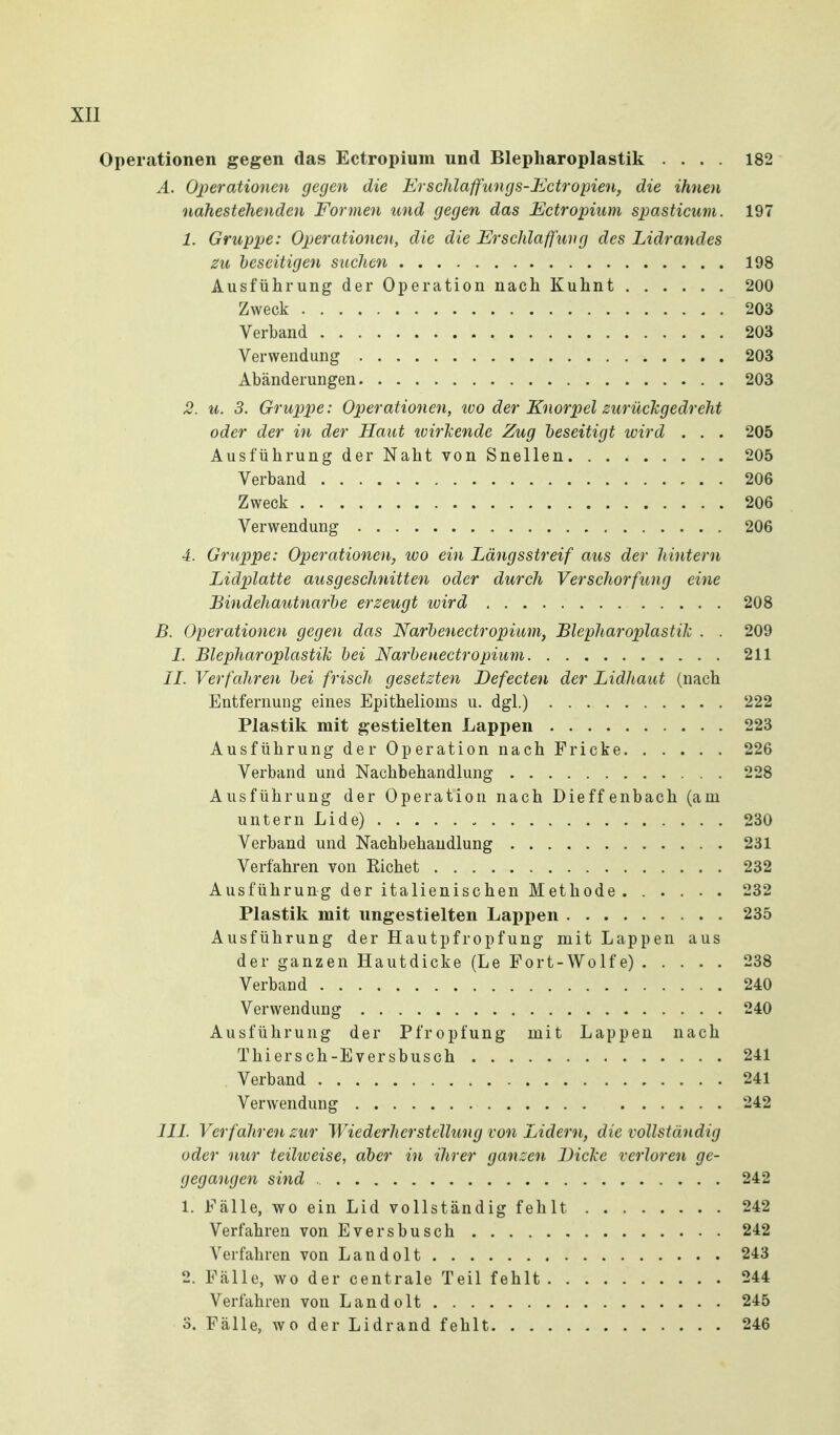 Operationen gegen das Ectropium und Blepharoplastik .... 182 Ä. Operationen gegen die Erschlaffungs-JiJctropien, die ihnen nahestehenden Formen und gegen das Ectropium spasticum. 197 1. Gruppe: Operationen, die die Erschlaffung des Lidrandes zu beseitigen suchen 198 Ausführung der Operation nach Kuhnt 200 Zweck 203 Verband 203 Verwendung 203 Abänderungen 203 2. u. 3. Gruppe: Operationen, ivo der Knorpel zurüclcgedreht oder der in der Haut loirlcende Zug beseitigt wird . . . 205 Ausführung der Naht von Snellen 205 Verband 206 Zweck 206 Verwendung 206 4. Gruppe: Operationen, tvo ein Längsstreif aus der hintern Lidplatte ausgeschnitten oder durch Verschorfung eine Bindehautnarbe erzeugt wird 208 B. Operationen gegen das Narbenectropium, Blepharoplastik . . 209 1. Blepharoplastik bei Narbenectropium 211 IL Verfahren bei frisch gesetzten Defecten der Lidhaut (nach Entfernung eines Epithelioms u. dgl.) 222 Plastik mit gestielten Lappen 223 Ausführung der Operation nach Fricke 226 Verband und Nachbehandhmg 228 Ausführung der Operation nach Dieffenbach (am untern Lide) 230 Verband und Nachbehandlung 231 Verfahren von Eichet 232 Ausführung der italienischen Methode 232 Plastik mit ungestielten Lai)pen 235 Ausführung der Hautpfropfung mit Lappen aus der ganzen Hautdicke (Le Fort-Wolfe) 238 Verband 240 Verwendung 240 Ausführung der Pfropfung mit Lappen nach Thiersch-Eversbusch 241 . Verband 241 Verwendung 242 IIL Verfahren zur Wiederherstellung von Lidern, die vollständig oder nur teihveise, aber in ihrer ganzen Dicke verloren ge- gegangen sind 242 1. Fälle, wo ein Lid vollständig fehlt 242 Verfahren von Eversbusch 242 Verfahren von Landolt 243 2. Fälle, wo der centrale Teil fehlt 244 Verfahren von Landolt 245 3. Fälle, wo der Lidrand fehlt 246