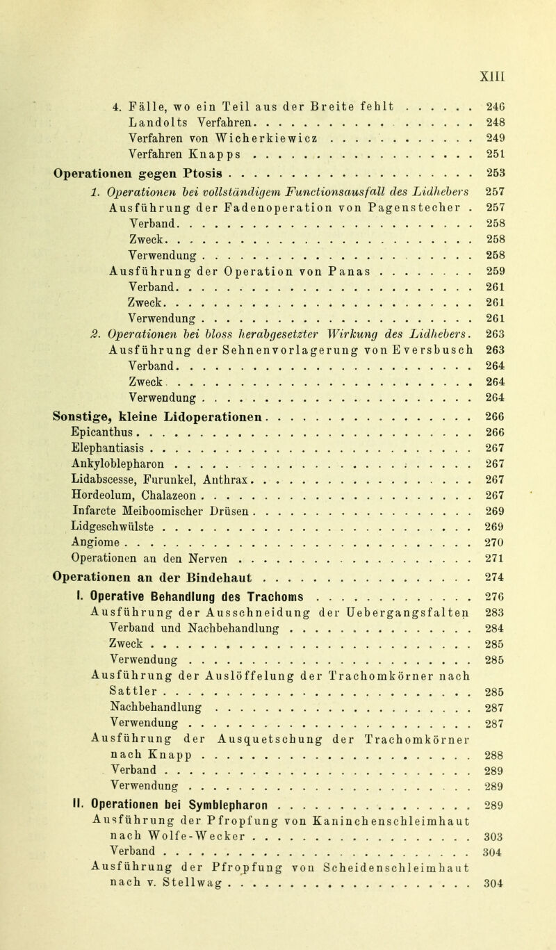 4. Fälle, wo ein Teil aus der Breite fehlt 246 Landolts Verfahren 248 Verfahren von Wicherkiewicz 249 Verfahren Knap ps 251 Operationen gegen Ptosis 253 1. Operationen hei vollständig eyn Functions aus fall des LidJiehers 257 Ausführung der Fadenoperation von Pagenstecher . 257 Verband 258 Zweck 258 Verwendung 258 Ausführung der Operation von Panas 259 Verband 261 Zweck 261 Verwendung 261 3. Operationen hei hloss lierahgesetzter Wirkung des Lidliehers. 263 Ausführung der Sehnenvorlagerung von E ve rsbusch 263 Verband 264 Zweck 264 Verwendung 264 Sonstige, kleine Lidoperationen 266 Epicanthus 266 Elephantiasis 267 Ankyloblepharon 267 Lidabscesse, Furunkel, Anthrax 267 Hordeolum, Chalazeon 267 Infarcte Meiboomischer Drüsen 269 Lidgeschwülste 269 Angiome 270 Operationen an den Nerven 271 Operationen an der Bindehaut 274 I. Operative Behandlung des Trachoms 276 Ausführung der Ausschneidung der üebergangsfalten 283 Verband und Nachbehandlung 284 Zweck 285 Verwendung 285 Ausführung der Auslöffelung der Trachomkörner nach Sattler 285 Nachbehandlung 287 Verwendung 287 Ausführung der Ausquetschung der Trachomkörner nach Knapp 288 . Verband 289 Verwendung 289 II. Operationen bei Symblepharon 289 Ausführung der Pfropfung von Kaninchenschleimhaut nach Wolfe-Wecker 303 Verband 304 Ausführung der Pfropfung von Scheidenschleimhaut nach V. Stellwag 304
