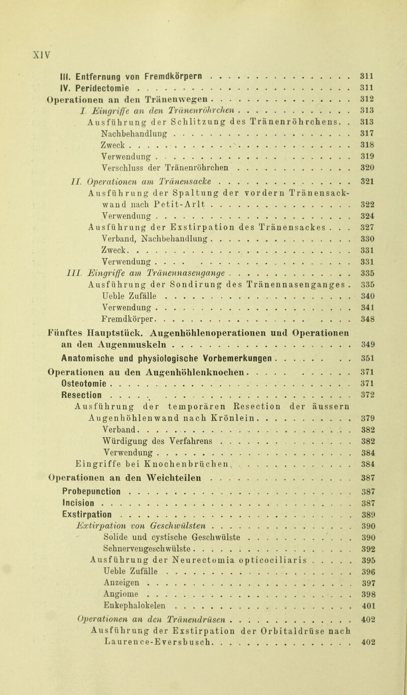 III. Entfernung von Fremdkörpern 311 IV. Peridectomie 311 Operationen an den Tränenwegen 312 I. Eingriffe an den Trünenrölireiten 313 Ausführung der Schlitzung des Tränenröhrchens. . 313 Nachbehandlung 317 Zweck ^ 318 Verwendung 319 Verschluss der Tränenröhrchen 320 IL Operationen am Tränensäcke 321 Ausführung der Spaltung der vordem Tränensack- wand nach Petit-Arlt 322 Verwendung 324 Ausführung der Exstirpation des Tränensackes . . . 327 Verband, Nachbehandlung 330 Zweck 331 Verwendung .... 331 III. Eingriffe am Tränennasengange 335 Ausführung der Sondirung des Tränennasenganges . 335 Ueble Zufälle 340 Verwendung 341 Fremdkörper 348 Fünftes Ilauptstück. Augenhöhlenoperationen und Operationen an den Augenmuskeln 349 Anatomische und physiologische Vorbemerkungen 351 Operationen au den Augenhöhlenknochen 371 Osteotomie 371 Resection 372 Ausführung der temporären Resection der äussern Augenhöhlen wand nach Krönlein 379 Verband 382 Würdigung des Verfahrens 382 Verwendung » 384 Eingriffe bei Knochenbrüchen 384 Operationen an den Weichteilen 387 Probepunction 387 Incision 387 Exstirpation 389 Extirpation von Geschwülsten 390 Solide und cystische Geschwülste 390 Sehnervengeschwülste 392 Ausführung der Neurectomia opticociliaris 395 Ueble Zufälle 396 Anzeigen 397 Angiome 398 Enkephalokelen 401 Operationen an den 'Tränendrüsen 402 Ausführung der Exstirpation der Orbitaldrüse nach Lauren ce-Eversb usch 402