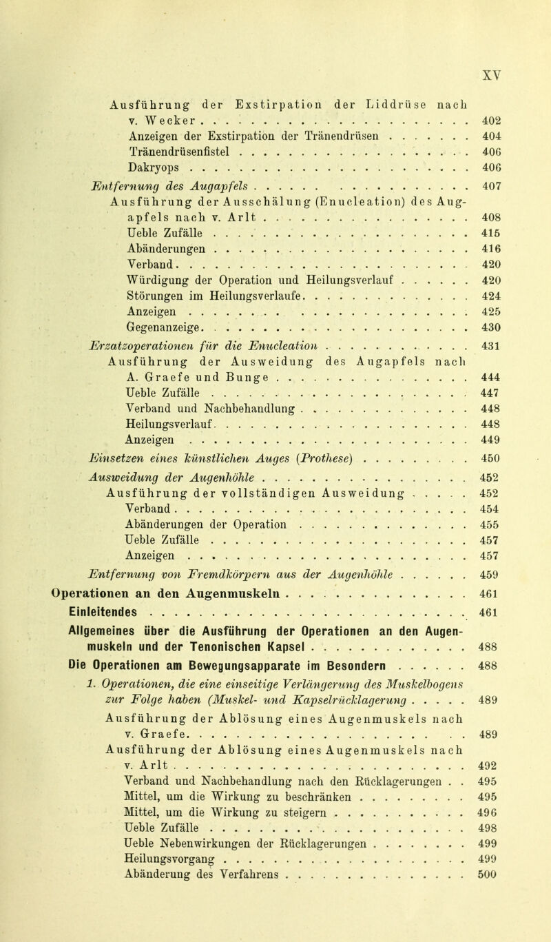 Ausführung der Exstirpation der Liddrüse nach V. Wecker ... - 402 Anzeigen der Exstirpation der Tränendrüsen 404 Tränendrüsenfistel 406 Dakryops 406 Entfernung des Äugapfels 407 Ausführung der Ausschälung (Enucleation) des Aug- apfels nach V. Arlt 408 Ueble Zufälle 415 Abänderungen 416 Verband 420 Würdigung der Operation und Heilungsverlauf 420 Störungen im Heilungsverlaufe 424 Anzeigen 425 Gegenanzeige. 430 Erzatzoperationen für die Enucleation 431 Ausführung der Ausweidung des Augapfels nach A. GraefeundBunge 444 Ueble Zufälle 447 Verband und Nachbehandlung 448 Heilungsverlauf 448 Anzeigen 449 Einsetzen eines künstlichen Auges {Prothese) 450 Ausweidung der Augenhöhle 452 Ausführung der vollständigen Ausweidung ..... 452 Verband 454 Abänderungen der Operation 455 Ueble Zufälle 457 Anzeigen 457 Entfernung von Fremdkörpern aus der Augenhöhle 459 Operationen an den Augenmuskeln 461 Einleitendes 461 Allgemeines über die Ausführung der Operationen an den Augen- muskeln und der Tenonischen Kapsel 488 Die Operationen am Bewegungsapparate im Besondern 488 1. Operationen, die eine einseitige Verlängerung des Muskelbogens zur Folge haben (Muskel- und Kapselrücklagerung 489 Ausführung der Ablösung eines Augenmuskels nach V. Graefe 489 Ausführung der Ablösung eines Augenmuskels nach V. Arlt 492 Verband und Nachbehandlung nach den Eücklagerungen . . 495 Mittel, um die Wirkung zu beschränken 495 Mittel, um die Wirkung zu steigern 496 Ueble Zufälle 498 Ueble Nebenwirkungen der Eücklagerungen 499 Heilungsvorgang 499 Abänderung des Verfahrens 500