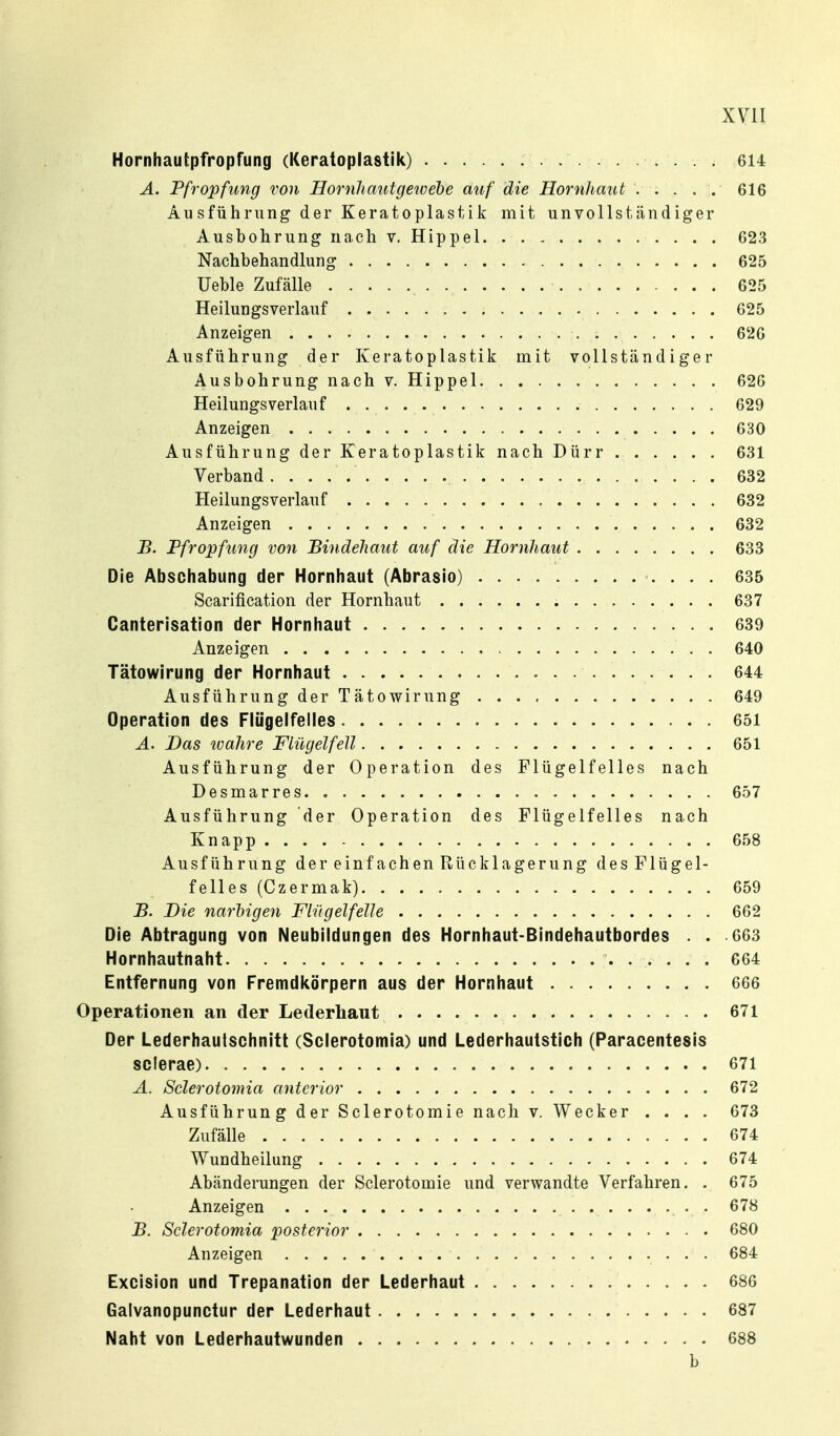 Hornhautpfropfung (Keratoplastik) 614 A. Pfropfung von Hornliautgewebe auf die Hornhaut ... . :. 616 Ausführiing der Keratoplastik mit unvollständiger Ausbohrung nach v, Hippel 623 Nachbehandlung 625 Ueble Zufälle 625 Heilungsverlauf 625 Anzeigen 626 Ausführung der Keratoplastik mit vollständiger Ausbohrung nach v. Hippel 626 Heilungs verlauf 629 Anzeigen 630 Ausführung der Keratoplastik nach Dürr 631 Verband 632 Heilungsverlauf 682 Anzeigen 632 B. Pfropfung von Bindehaut auf die Hornhaut 633 Die Abschabung der Hornhaut (Abrasio) 635 Scarification der Hornhaut 637 Canterisation der Hornhaut 639 Anzeigen 640 Tätowirung der Hornhaut 644 Ausführung der Tätowirung 649 Operation des Flügelfelles 651 A. Das 2uahre Flügelfell 651 Ausführung der Operation des Flügelfelles nach Desmarres 657 Ausführung der Operation des Flügelfelles nach Knapp 658 Ausführung der einf achen Rücklagerung desFlügel- felles (Czermak) 659 B. Die narbigen Flügelfelle 662 Die Abtragung von Neubildungen des Hornhaut-Bindehautbordes . . 663 Hornhautnaht 664 Entfernung von Fremdicörpern aus der Hornhaut 666 Operationen an der Lederhaut 671 Der Lederhautsohnitt (Scierotomia) und Lederhautstich (Paracentesis scierae) 671 A. Scierotomia anterior 672 Ausführung der Sclerotomie nach v. Wecker .... 673 Zufälle 674 Wundheilung 674 Abänderungen der Sclerotomie und verwandte Verfahren. . 675 Anzeigen 678 B. Scierotomia posterior 680 Anzeigen 684 Excision und Trepanation der Lederhaut 686 Gaivanopunctur der Lederhaut 687 Naht von Lederhautwunden 688 b
