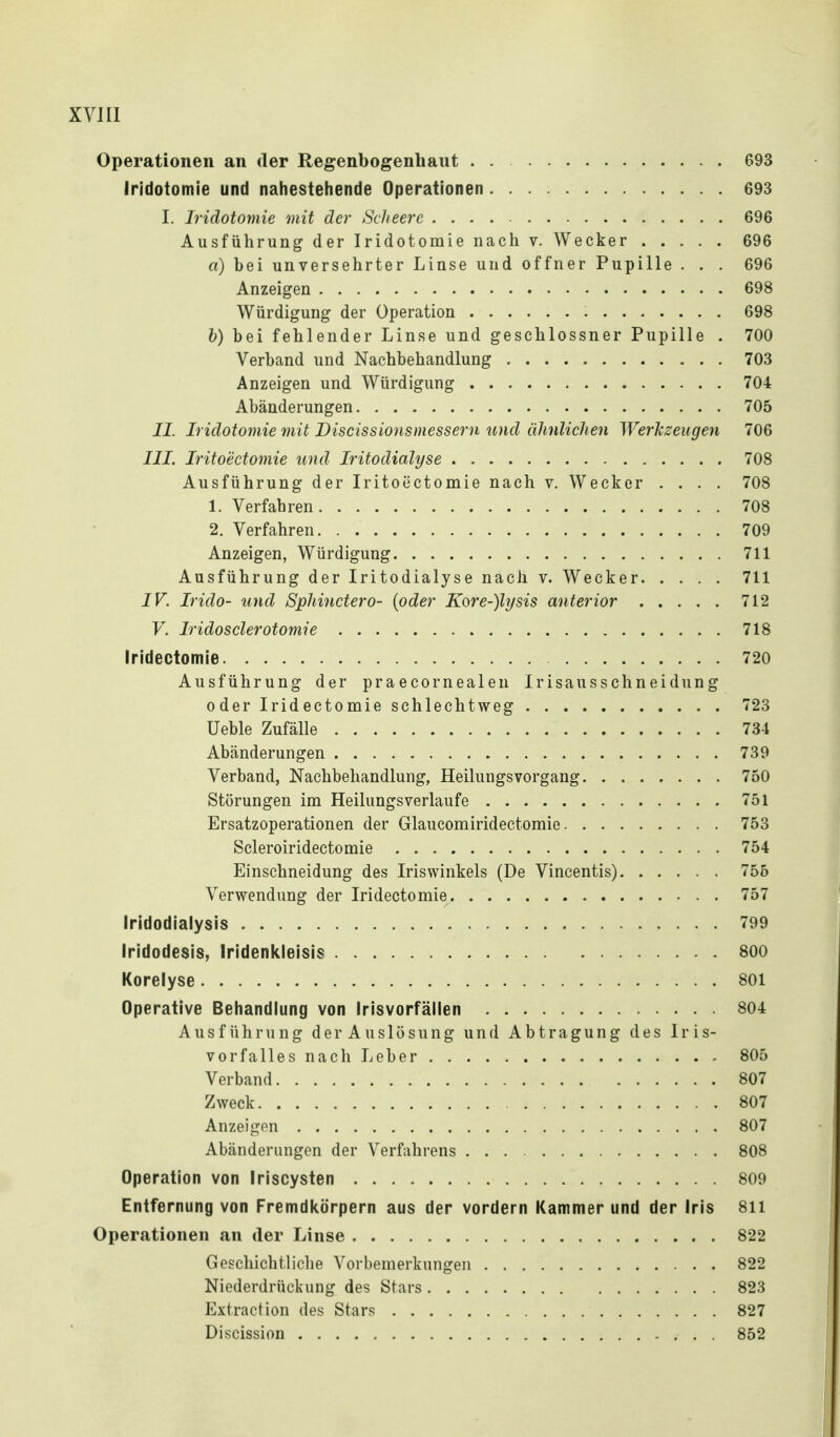 Operationen an der Regenbogenhaut . 693 Iridotomie und nahestehende Operationen 693 I. Iridotomie mit der Scheerc 696 Ausführung der Iridotomie nach v. Wecker 696 a) bei unversehrter Linse und offner Pupille . . . 696 Anzeigen 698 Würdigung der Operation 698 h) bei fehlender Linse und geschlossner Pupille . 700 Verband und Nachbehandlung 703 Anzeigen und Würdigung 704 Abänderungen 705 II. Iridotomie mit Discissionsmessern und ülinliclien Werkzeugen 706 III. Iritoectomie und Iritodialyse 708 Ausführung der Iritoectomie nach v. Wecker .... 708 1. Verfahren 708 2. Verfahren 709 Anzeigen, Würdigung 711 Ausführung der Iritodialyse nach v. Wecker 711 IV. Irido- und Spliinctero- [oder Kore-)lysis anterior 712 V. Iridosderotomie 718 Iridectomie 720 Ausführung der praecornealen Irisausschneidung oder Iridectomie schlechtweg 723 üeble Zufälle 73-1 Abänderungen 739 Verband, Nachbehandlung, Heilungsvorgang 750 Störungen im Heilungsverlaufe 751 Ersatzoperationen der Glaucomiridectomie 753 Scleroiridectomie 754 Einschneidung des Iriswinkels (De Vincentis) 755 Verwendung der Iridectomie 757 Iridodialysis 799 Iridodesis, Iridenkleisis 800 Korelyse 801 Operative Behandlung von Irisvorfällen 804 Ausführung der Auslösung und Abtragung des Iris- vorfalles nach Leber 805 Verband 807 Zweck 807 Anzeigen 807 Abänderungen der Verfahrens 808 Operation von Iriscysten 809 Entfernung von Fremdicörpern aus der vordem Kammer und der Iris 811 Operationen an der Linse 822 Geschichtliche Vorbemerkungen 822 Niederdrückung des Stars 823 Extraction des Stars 827 Discission . 852