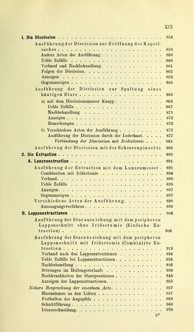 1. Die Discission 854 Ausführung der Discission zur Er Öffnung des Kapsel- sackes 856 Andere Arten der Ausführung 859 Ueble Zufälle 860 Verband und Nachbehandlung 861 Folgen der Discission , 862 Anzeigen 862 Gegenanzeigen 863 Ausführung der Discission zur Spaltung eines häutigenStars 863 a) mit dem Discissionsmesser Knapp 863 Ueble Zufälle 867 Nachbehandlung 871 Anzeigen 872 Bemerkungen 872 h) Verschiedene Arten der Ausführung 877 Ausführung der Discission durch die Lederhaut 877 Verbindung der Discission mit Iridectomie .... 884 Ausführung der Discission mit der Scheerenpincet te 886 2. Die Extraction 888 A. Lanzenextraction 891 Ausführung der Extraction mit dem Lanzenmesser . 891 Combination mit Iridectomie 894 Verband 895 Ueble Zufälle 895 Anzeigen 897 Gegenanzeigen . 897 Verschiedene Arten der Ausführung 898 Aussaugungs verfahren 899 B. Lappenextractionen 906 Ausführung der Star ausz iehung mit dem peripheren Lappenschnitt ohne Iridectomie (Einfache Ex- traction) . 906 Ausführung der Staraus ziehung mit dem peripheren Lappenschnitt mit Iridectomie (Combinirte Ex- traction 919 Verband nach den Lappenextractionen 924 Ueble Zufälle bei Lappenextractionen 924 Nachbehandlung 936 Störungen im Heilungsverlaufe 939 Nachkrankheiten der Staroperationen 945 Anzeigen der Lappenextractionen 955 Nähere Besprechung der einzelnen Acte 957 Massnahmen an den Lidern 957 Festhalten des Augapfels 959 Schnittführung 960 Irisausschneidung 970 b*