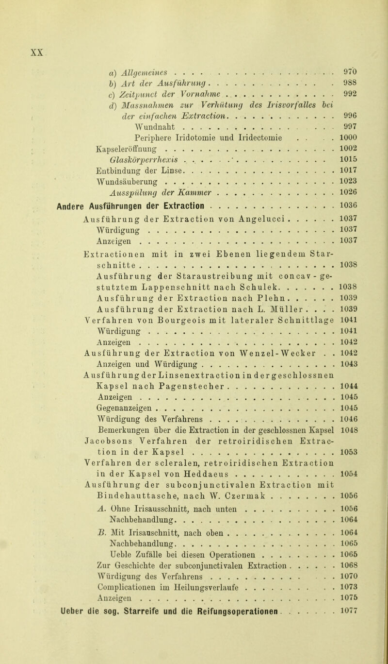 a) Allgemeines 970 h) Art der Ausführung 988 c) Zeitpunct der Vornahme 992 d) Massnahmen zur Verhütung des Irisvorfalles hei der einfachen Extraction 996 Wundnaht 997 Periphere Iridotomie und Iridectomie . . . . 1000 Kapseleröfifnung 1002 Glaslcör^pero'hexis 1015 Entbindung der Linse 1017 Wundsäuberung 1023 Ausspülung der Kammer 1026 Andere Ausführungen der Extraction 1036 Ausführung der Extraction von Angelucci 1037 Würdigung 1037 Anzeigen 1037 Extractionen mit in zwei Ebenen liegendem Star- schnitte 1038 Ausführung der Staraustreibung mit concav-ge- stutztem Lappenschnitt nach Schulek 1038 Ausführung der Extraction nach Plehn 1039 Ausführung der Extraction nach L. Müller .... 1039 Verfahren von Bourgeois mit lateraler Schnittlage 1041 Würdigung 1041 Anzeigen 1042 Ausführung der Extraction von We nz el - W eck er . . 1042 Anzeigen und Würdigung 1043 Ausführung der Linsenextra ction in d er geschlo SS nen Kapsel nach Pagenstecher 1044 Anzeigen 1045 Gegenanzeigen 1045 Würdigung des Verfahrens 1046 Bemerkungen über die Extraction in der geschlossnen Kapsel 1048 Jacobsons Verfahren der retroiridischen Extrac- tion in der Kapsel 1053 Verfahren der scleralen, retroiridischen Extraction in der Kapsel von Heddaeus 1054 Ausführung der subconjunctivalen Extrac tion mit Bindehauttasche, nach W. Czermak 1056 A. Ohne Irisausschnitt,, nach unten 1056 Nachbehandlung 1064 B. Mit Irisauschnitt, nach oben 1064 Nachbehandlung 1065 Ueble Zufälle bei diesen Operationen 1065 Zur Geschichte der subconj unctivalen Extraction 1068 Würdigung des Verfahrens 1070 Complicationen im Heilungsverlaufe 1073 Anzeigen 1075 Ueber die sog. Starreife und die Reifungsoperationen 1077