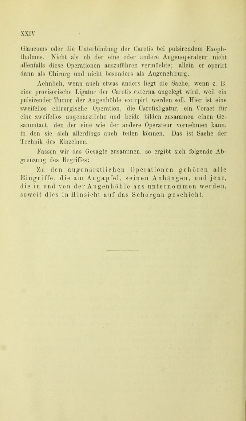 Glancoms oder die Unterbindung der Carotis bei pulsirendem Exoph- thalmus. Nicht als ob der eine oder andere Augenoperateur nicht allenfalls diese Operationen auszuführen vermöchte; allein er operirt dann als Chirurg und nicht besonders als Augenehirurg. Aehnlich, wenn auch etwas anders liegt die Sache, wenn z. B. eine provisorische Ligatur der Carotis externa angelegt wird, weil ein pulsirender Tumor der Augenhöhle extirpirt werden soll. Hier ist eine zweifellos cliirurgische Operation, die Carotisligatur, ein Yoract fin* eine zweifellos augenärztliche und beide bilden zusammen einen Ge- sammtact, den der eine wie der andere Operateur vornehmen kann, in den sie sich allerdings auch teilen können. Das ist Sache der Technik des Einzelnen. Fassen wir das Gesagte zusammen, so ergibt sich folgende Ab- grenzung des Begriffes: Zu den augenärztlichen Operationen gehören alle Eingriffe, die am Augapfel, seinen Anhängen, und jene, die in und von der Augenhöhle aus unternommen werden, soweit dies in Hinsicht auf das Sehorgan geschieht.