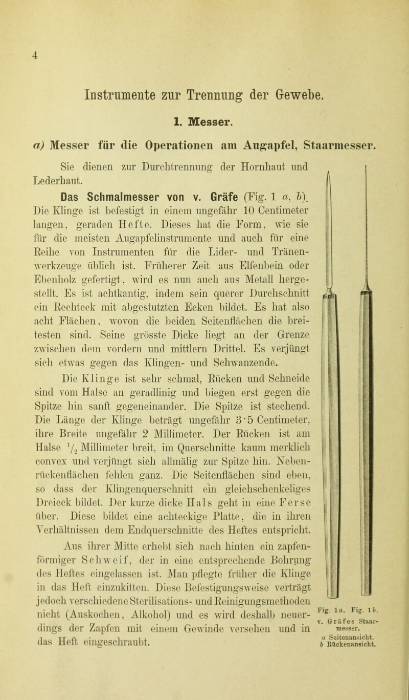 Instrumente zur Trennung der Gewebe. 1. Messer. a) Messer für die Operationen am Augapfel, Staarmesser. Sie dienen zur Durelitrenming der Hornhaut und Lederhant. Das Schmalmesser von v. Gräfe (Fig. 1 a, h). Die Klinge ist befestigt in einem inigefähr 10 Oentimeter langen, geraden Hefte. Dieses hat die Form, wie sie für die meisten Augapfelinstrumente und auch für eine Eeilie von Instrumenten für die Lider- und Tränen- werkzeuge üblich ist. Früherer Zeit aus Elfenbein oder Ebenholz gefertigt, wird es nun auch aus Metall herge- stellt. Es ist achtkantig, indem sein querer Durchschnitt ein Eecliteck mit abgestutzten Ecken bildet. Es hat also acht Flächen, wovon die beiden Seitenflächen die brei- testen sind. Seine grüsste Dicke liegt an der Grenze zwischen dem vordem und mittlem Drittel. Es verjüngt sich etwas gegen das Khngen- und Schwanzende. Die Klinge ist sehr schmal, Eücken und Schneide sind vom Halse an geradlinig und biegen erst gegen die Spitze hin sanft gegeneinander. Die Spitze ist stechend. Die Länge der Klinge beträgt ungefähr 3 • 5 Oentimeter, ihre Breite ungefähr 2 Millimeter. Der Eücken ist am Halse Millimeter breit, im Querschnitte kaum merklich convex und verjüngt sich allmälig zur Spitze hin. Neben- riickenflächen fehlen ganz. Die Seitenflächen sind eben, so dass der Klingenquerschnitt ein gleichschenkeliges Dreieck bildet. ])er kurze dicke Hals geht in eine Ferse über. Diese bildet eine achteckige Platte, die in ihren Verhältnissen dem Endquerschnitte des Heftes entspricht. Aus ihrer Mitte erhebt sich nach hinten ein zapfen- förmiger Schweif, der in eine entsprechende Bohrung des Heftes eingelassen ist. Man pflegte früher die Klinge in das Heft einzukitten. Diese Befestigungsweise verträgt jedoch verschiedene Sterilisations- undEeinigungsmethoden nicht (Auskochen, Alkohol) und es wird deshalb neuer- dings der Zapfen mit einem Gewinde versehen und in das Heft eingeschraubt. Fig. 1 a. Fig. 1 h V. Gräfes Staar messer. a Seitenansicht. b Rückenansiclit.