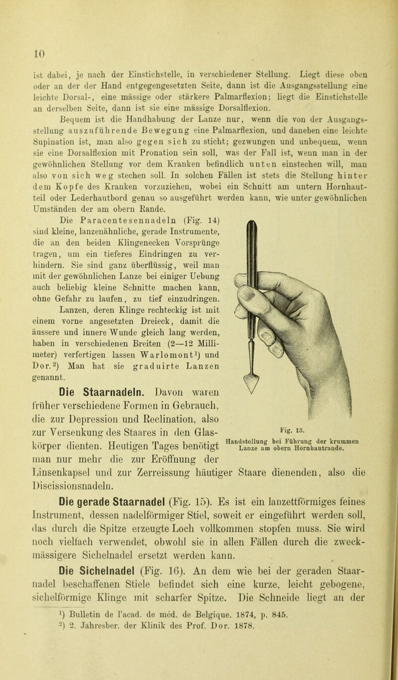 ist dabei, je nach der Einstichstelle, in verschiedener Stellung. Liegt diese oben oder an der der Hand entgegengesetzten Seite, dann ist die Ausgangsstellung eine leichte Dorsal-, eine massige oder stärkere Palmarflexion; liegt die Einstichstelle an derselben Seite, dann ist sie eine massige Dorsalflexion. Bequem ist die Handhabung der Lanze nur, wenn die von der Ausgangs- stellung auszuführende Bewegung eine Palmarflexion, und daneben eine leichte Supination ist, man also gegen sich zu sticht; gezwungen und unbequem, wenn sie eine Dorsalflexion mit Pronation sein soll, was der Fall ist, wenn man in der gewöhnlichen Stellung vor dem Kranken befindlich unten einstechen will, man also von sich weg stechen soll. In solchen Fällen ist stets die Stellung hinter dem Kopfe des Kranken vorzuziehen, wobei ein Schnitt am untern Hornhaut- teil oder Lederhautbord genau so ausgeführt werden kann, wie unter gewöhnlichen Umständen der am obern Rande. Die Paracentesennadeln (Fig. 14) sind kleine, lanzenähnliche, gerade Instrumente, die an den beiden Klingenecken Vorsprünge tragen, um ein tieferes Eindringen zu ver- hindern. Sie sind ganz überflüssig, weil man mit der gewöhnlichen Lanze bei einiger Uebung auch beliebig kleine Schnitte machen kann, ohne Gefahr zu laufen, zu tief einzudringen. Lanzen, deren Klinge rechteckig ist mit einem vorne angesetzten Dreieck, damit die äussere und innere Wunde gleich lang werden, haben in verschiedenen Breiten (2—12 Milli- meter) verfertigen lassen Warlomont^) und Dor.2) Man hat sie graduirte Lanzen genannt. Die Staarnadeln. Davon waren früher verschiedene Formen in Gebrauch, die zur Depression und Eeclination, also zur Versenkung des Staares in den Glas- körper dienten. Heutigen Tages benötigt man nur mehr die zur Eröffnung der Linsenkapsel und zur Zerreissung häutiger Staare dienenden, also die Discissionsnadeln. Die gerade Staarnadel (Fig. 15). Es ist ein lanzettförmiges feines Instrument, dessen nadeiförmiger Stiel, soweit er eingeführt werden soll, das durch die Spitze erzeugte Loch vollkommen stopfen niuss. Sie wird noch vielfach verwendet, obwohl sie in allen Fällen durch die zweck- nrässigere Sichelnadel ersetzt werden kann. Die Sichelnadel (Fig. 16). An dem wie bei der geraden Staar- nadel beschaffenen Stiele befindet sich eine kurze, leicht gebogene, sichelf()rmige Klinge mit scharfer Spitze. Die Schneide liegt an der 1) Bulletin de l'acad. de med. de Belgique. 1874, p. 845. -) 2. Jahresber. der Klinik des Prof. Dor. 1878. Fig. 13. Handstellung bei Führung der krummen Lanze am obern Hornhautrande.