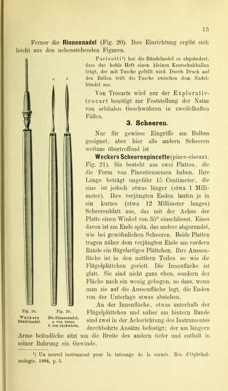 Ferner die Rinnennadel (Fig. 20). Ihre Einrichtung ergibt sich leicht ans den nebenstehenden Figuren. Parisotti^) hat die Bündelnadel so abgeändert, dass das hohle Heft einen Ideinen Kautschukballon trägt, der mit Tusche gefüllt wird. Durch Druck auf b den Ballon tritt die Tusche zwischen dem Nadel- [ bündel aus. Von Trocarts wird nur der Explorativ- trocart benötigt zur Feststellung der Natur von orbitalen Geschwülsten in zweifelhaften Fällen. 3. Scheeren. Nur für gewisse Eingriffe am Bulbus geeignet, aber hier alle andern Scheeren weitaus übertreffend ist Weckers Scheerenpincette (pince-ciseaux, Fig. 21). Sie besteht aus zwei Platten, die die Form von Pincettenarmen haben. Ihre Länge beträgt ungefähr 15 Centimeter, die eine ist jedoch etwas länger (etwa 1 MiUi- meter). Ihre verjüngten Enden laufen je in ein kurzes (etwa 12 Milhmeter langes) Scheerenblatt aus, das mit der Achse der Platte einen Winkel von 35° einschliesst. Eines davon ist am Ende spitz, das andere abgerundet, wie bei gewöhnlichen Scheeren. Beide Platten tragen näher dem verjüngten Ende am vordem Rande ein flügelartiges Plättchen. Ihre Aussen- fläche ist in den mittlem Teilen so wie die Flügelplättchen gerieft. Die Innenfläche ist glatt. Sie sind nicht ganz eben, sondern der Fläche nach ein wenig gebogen, so dass, wenn iiillll III ^^^^^ Aussenfläche legt, die Enden von der Unterlage etwas abstehen. An der Innenfläche, etwas unterhalb der Flügelplättchen und näher am hintern Rande sind zw^ei in der Achsrichtung des Instrumentes durchl3ohrte Ansätze befestigt; der am längern Arme befindhche sitzt um die Breite des andern tiefer und enthält in seiner Bohrung ein Gewinde. 1) Un nouvel Instrument pour la tatouage de la cornee. Ree. d'Ophthal- mologie. 1884, p. 5. Fiff. 19. Weckers Bündelnadel. Fig. 20. Dießinnennadel. a von vorne. b von rückwärts.
