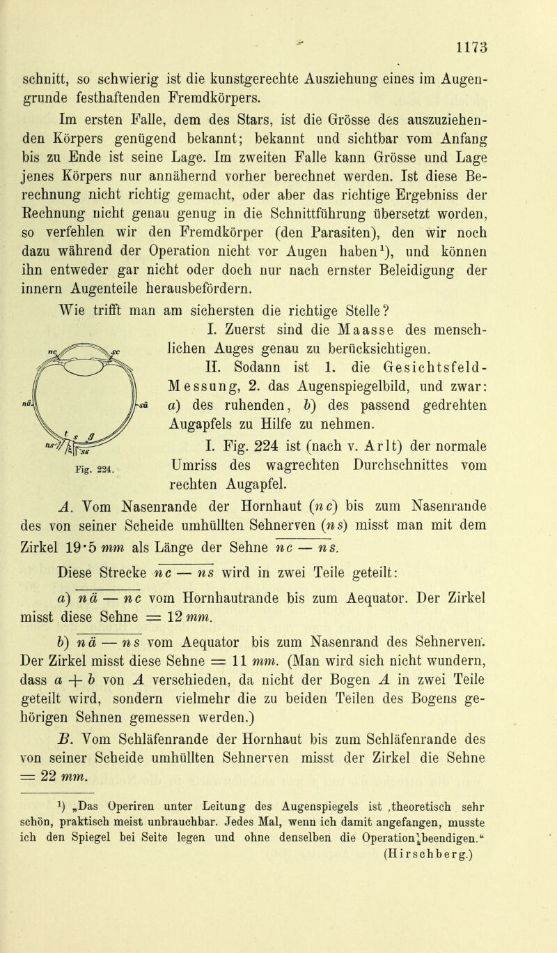 schnitt, so schwierig ist die kunstgerechte Ausziehung eines im Augen- grunde festhaftenden Fremdkörpers. Im ersten Falle, dem des Stars, ist die Grösse des auszuziehen- den Körpers genügend bekannt; bekannt und sichtbar vom Anfang bis zu Ende ist seine Lage. Im zweiten Falle kann Grösse und Lage jenes Körpers nur annähernd vorher berechnet werden. Ist diese Be- rechnung nicht richtig gemacht, oder aber das richtige Ergebniss der Eechnung nicht genau genug in die Schnittführung übersetzt worden, so verfehlen wir den Fremdkörper (den Parasiten), den wir noch dazu während der Operation nicht vor Augen haben und können ihn entweder gar nicht oder doch nur nach ernster Beleidigung der innern Augenteile herausbefördern. Wie trifft man am sichersten die richtige Stelle? I. Zuerst sind die Maasse des mensch- lichen Auges genau zu berücksichtigen. II. Sodann ist 1. die Gesichtsfeld- Messung, 2. das Augenspiegelbild, und zwar: sä a) des ruhenden, h) des passend gedrehten Augapfels zu Hilfe zu nehmen. I. Fig. 224 ist (nach v. Arlt) der normale Umriss des wagrechten Durchschnittes vom rechten Augapfel. A. Vom Nasenrande der Hornhaut (nc) bis zum Nasenrande des von seiner Scheide umhüllten Sehnerven (ns) misst man mit dem Zirkel 19*5 mm als Länge der Sehne nc — ns. Diese Strecke nc — ns wird in zwei Teile geteilt: a) nä — nc vom Hornhautrande bis zum Aequator. Der Zirkel misst diese Sehne = 12 mm. h) nä — ns vom Aequator bis zum Nasenrand des Sehnerven. Der Zirkel misst diese Sehne = 11 mm. (Man wird sich nicht wundern, dass a h von A verschieden, da nicht der Bogen A in zwei Teile geteilt wird, sondern nelmehr die zu beiden Teilen des Bogens ge- hörigen Sehnen gemessen werden.) B. Vom Schläfenrande der Hornhaut bis zum Schläfenrande des von seiner Scheide umhüllten Sehnerven misst der Zirkel die Sehne = 22 mm. 1) „Das Operiren unter Leitung des Augenspiegels ist ,theoretisch sehr schön, praktisch meist unbrauchbar. Jedes Mal, wenn ich damit angefangen, musste ich den Spiegel bei Seite legen und ohne denselben die Operation^j^beendigen. (Hirschberg.)