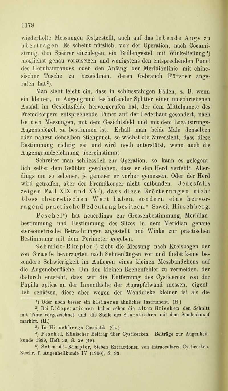 wiederholte Messungen festgestellt, auch auf das lebende Auge zu übertragen. Es seheint nützlich, vor der Operation, nach Oocaini- sirung, den Sperrer einzulegen, ein Brillengestell mit Winkelteilung') möglichst genau vorzusetzen und v^enigstens den entsprechenden Punct des Hornhautrandes oder den Anfang der Meridianlinie mit chine- sischer Tusche zu bezeichnen, deren Gebrauch Förster ange- raten hat 2). Man sieht leicht ein, dass in schlussfähigen Fällen, z. B. wenn ein kleiner, im Augengrund festhaftender Splitter einen umschriebenen Ausfall im Gesichtsfelde hervorgerufen hat, der dem Mittelpuncte des Fremdkörpers entsprechende Punct auf der Lederhaut gesondert, nach beiden Messungen, mit dem Gesichtsfeld und mit dem Localisirungs- Augenspiegel, zu bestimmen ist. Erhält man beide Male denselben oder nahezu denselben Stichpunct, so wächst die Zuversicht, dass diese Bestimmung richtig sei und wird noch unterstützt, wenn auch die Augengrundzeichnung übereinstimmt. Schreitet man schliesslich zur Operation, so kann es gelegent- hch selbst dem Geübten geschehen, dass er den Herd verfehlt. Aller- dings um so seltener, je genauer er vorher gemessen. Oder der Herd wird getroffen, aber der Fremdkörper nicht entbunden. Jedesfalls zeigen Fall XIX und XX^), dass diese Erörterungen nicht bloss theoretischen Wert haben, sondern eine hervor- ragend practische Bedeutungbesitzen. Soweit Hirschberg. Peschel*) hat neuerdings zur Grössenbestimmung, Meridian- bestimmung und Bestimmung des Sitzes in dem Meridian genaue stereometrische Betrachtungen angestellt und Winke zur practischen Bestimmung mit dem Perimeter gegeben. Schmidt-Eimpler^) zieht die Messung nach Kreisbogen der von Graefe bevorzugten nach Sehnenlängen vor und findet keine be- sondere Schwierigkeit im Auflegen eines kleinen Messbändchens auf die Augenoberfläche. Um den kleinen Eechenfehler zu vermeiden, der dadurch entsteht, dass wir die Entfernung des Cysticercus von der Papilla optica an der Innenfläche der Augapfelwand messen, eigent- lich schätzen, diese aber wegen der Wanddicke kleiner ist als die 1) Oder noch besser ein kleineres ähnliches Instrument. (H) 2j Bei Lidoperationen haben schon die alten Griechen den Schnitt mit Tinte vorgezeichnet und die Stelle des Starstiches mit dem Sondenknopf markirt. (H.) 3) In Hirschbergs Casuistik. (Cz.) Peschel, Klinischer Beitrag über Cysticerken. Beiträge zur Augenheil- kunde 1899, Heft 39, S. 29 (48). ^) Schmidt-ßimpler, Sieben Extractionen von intraocularen Cysticerken. Ztschr. f. Augenheilkunde IV (1900), S. 93.