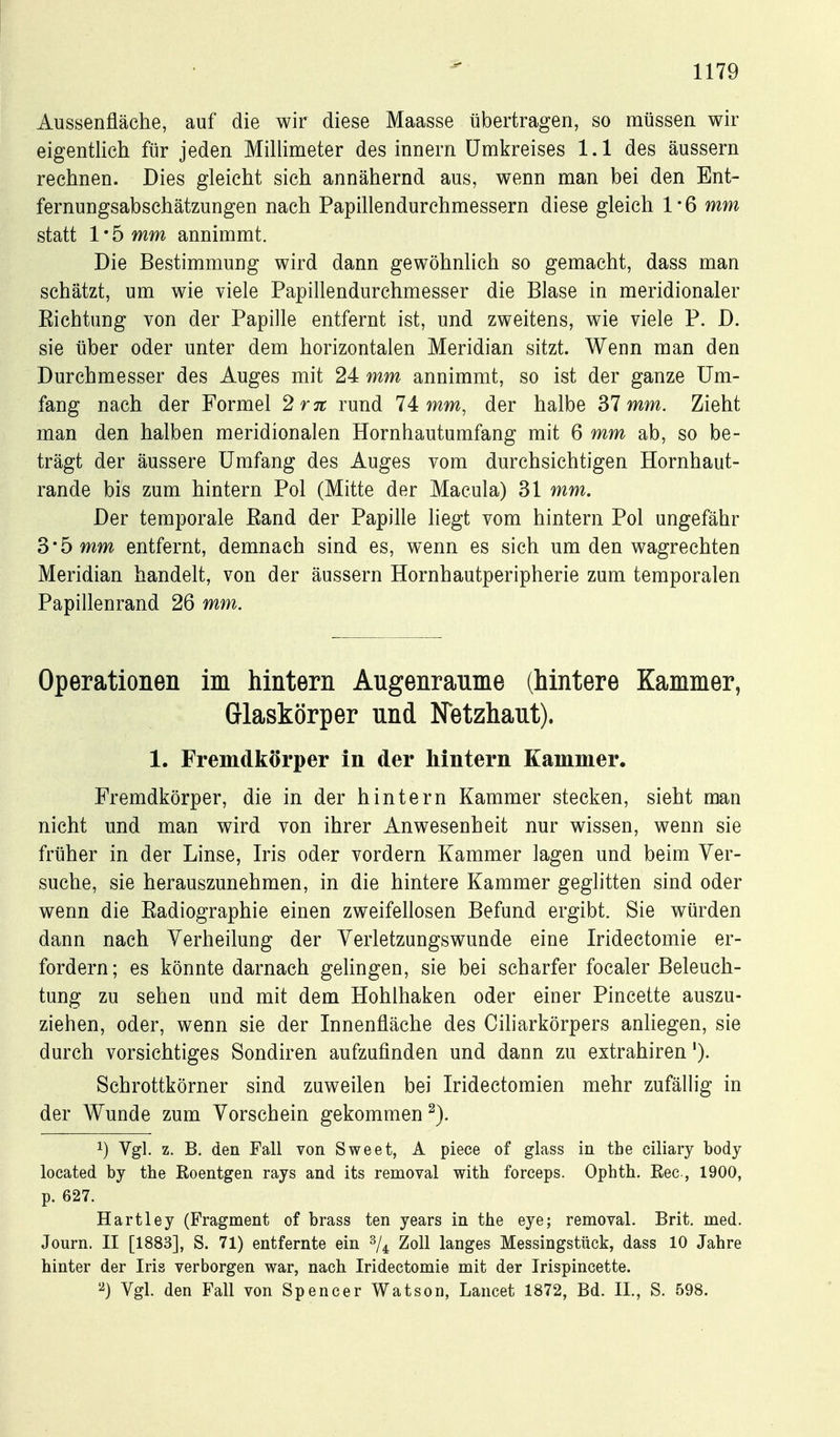 Aussenfläche, auf die wir diese Maasse tibertragen, so müssen wir eigentlich für jeden Millimeter des Innern Umkreises 1.1 des äussern rechnen. Dies gleicht sich annähernd aus, wenn man bei den Ent- fernungsabschätzungen nach Papillendurchmessern diese gleich 1 * 6 mm statt 1 • 5 mm annimmt. Die Bestimmung wird dann gewöhnlich so gemacht, dass man schätzt, um wie viele Papillendurchmesser die Blase in meridionaler Eichtung von der Papille entfernt ist, und zweitens, wie viele P. D. sie über oder unter dem horizontalen Meridian sitzt. Wenn man den Durchmesser des Auges mit 24 mm annimmt, so ist der ganze Um- fang nach der Formel 2r7t rund 14: mm, der halbe Sl mm. Zieht man den halben meridionalen Hornhautumfang mit 6 mm ab, so be- trägt der äussere Umfang des Auges vom durchsichtigen Hornhaut- rande bis zum hintern Pol (Mitte der Macula) 31 mm. Der temporale Eand der Papille liegt vom hintern Pol ungefähr 3 • 5 mm entfernt, demnach sind es, wenn es sich um den wagrechten Meridian handelt, von der äussern Hornhautperipherie zum temporalen Papillenrand 26 mm. Operationen im hintern Augenranme (hintere Kammer, Glaskörper und Netzhaut). 1. Fremdkörper in der hintern Kammer. Fremdkörper, die in der hintern Kammer stecken, sieht man nicht und man wird von ihrer Anwesenheit nur wissen, wenn sie früher in der Linse, Iris oder vordem Kammer lagen und beim Ver- suche, sie herauszunehmen, in die hintere Kammer geglitten sind oder wenn die Eadiographie einen zweifellosen Befund ergibt. Sie würden dann nach Yerheilung der Yerletzungswunde eine Iridectomie er- fordern; es könnte darnach gelingen, sie bei scharfer focaler Beleuch- tung zu sehen und mit dem Hohlhaken oder einer Pincette auszu- ziehen, oder, wenn sie der Innenfläche des Ciharkörpers anhegen, sie durch vorsichtiges Sondiren aufzufinden und dann zu extrahiren'). Schrottkörner sind zuweilen bei Iridectomien mehr zufällig in der Wunde zum Vorschein gekommen 1) Vgl. z. B. den Fall von Sweet, A piece of glass in tbe ciliary body located by tbe Roentgen rays and its removal witb forceps. Ophtb. Eec-, 1900, p. 627. Hartley (Fragment of brass ten years in tbe eye; removal. Brit. med. Journ. II [1883], S. 71) entfernte ein 2/4 Zoll langes Messingstück, dass 10 Jabre hinter der Iris verborgen war, nacb Iridectomie mit der Irispincette. ^) Vgl. den Fall von Spencer Watson, Lancet 1872, Bd. IL, S. 598.
