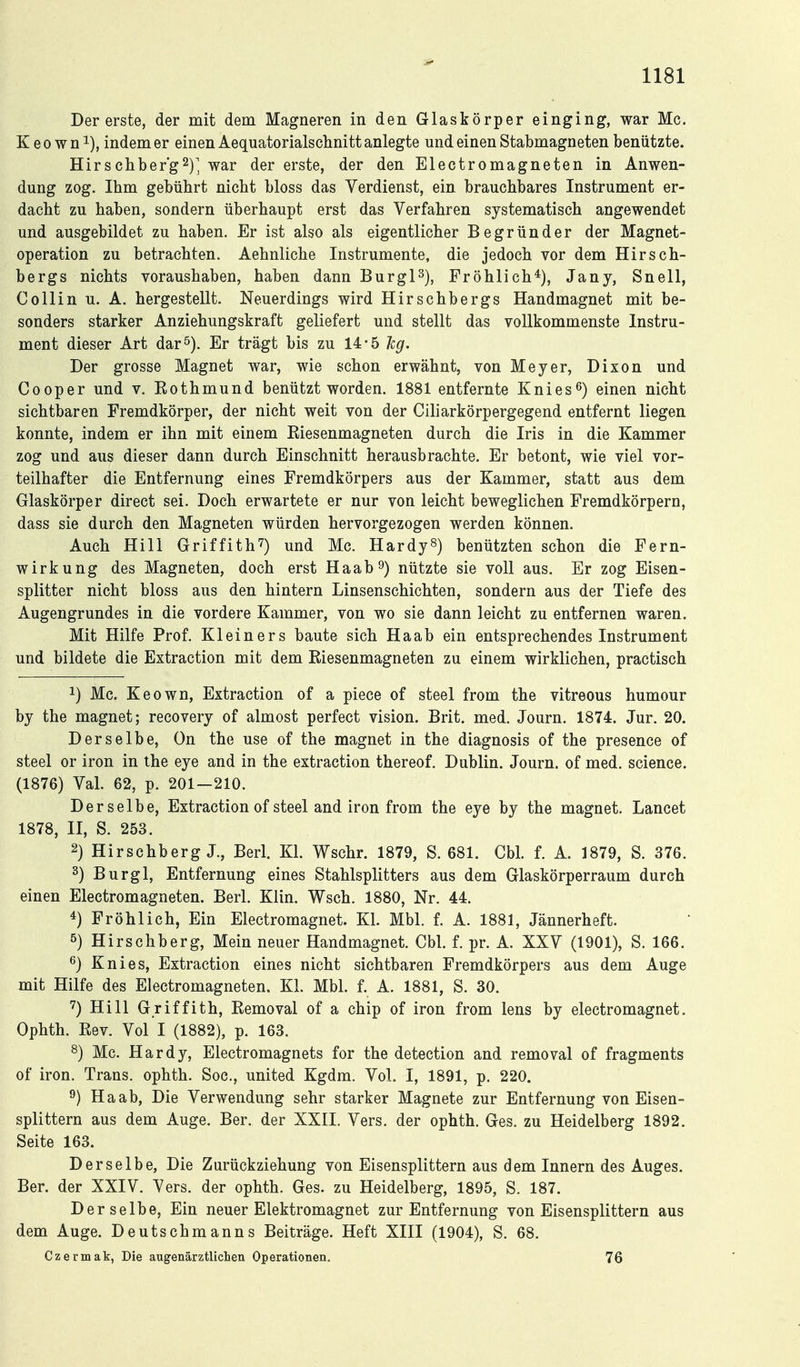 Der erste, der mit dem Magneren in den Glaskörper einging, war Mc. K e 0 w n 1), indem er einen Aequatorialschnitt anlegte und einen Stabmagneten benützte. Hirschber'g^)^ war der erste, der den Electromagneten in Anwen- dung zog. Ihm gebührt nicht bloss das Verdienst, ein brauchbares Instrument er- dacht zu haben, sondern überhaupt erst das Verfahren systematisch angewendet und ausgebildet zu haben. Er ist also als eigentlicher Begründer der Magnet- operation zu betrachten. Aehnliche Instrumente, die jedoch vor dem Hirsch- bergs nichts voraushaben, haben dann BurgP), Fröhlich*), Jany, Snell, Collin u. A. hergestellt. Neuerdings wird Hirschbergs Handmagnet mit be- sonders starker Anziehungskraft geliefert und stellt das vollkommenste Instru- ment dieser Art dar^). Er trägt bis zu 14*5 hg. Der grosse Magnet war, wie schon erwähnt, von Meyer, Dixon und Cooper und v. Eothmund benützt worden. 1881 entfernte Knies^) einen nicht sichtbaren Fremdkörper, der nicht weit von der Ciliarkörpergegend entfernt liegen konnte, indem er ihn mit einem Eiesenmagneten durch die Iris in die Kammer zog und aus dieser dann durch Einschnitt herausbrachte. Er betont, wie viel vor- teilhafter die Entfernung eines Fremdkörpers aus der Kammer, statt aus dem Glaskörper direct sei. Doch erwartete er nur von leicht beweglichen Fremdkörpern, dass sie durch den Magneten würden hervorgezogen werden können. Auch Hill Griffith^) und Mc. Hardy^) benützten schon die Fern- wirkung des Magneten, doch erst Haab^) nützte sie voll aus. Er zog Eisen- splitter nicht bloss aus den hintern Linsenschichten, sondern aus der Tiefe des Augengrundes in die vordere Kammer, von wo sie dann leicht zu entfernen waren. Mit Hilfe Prof. Kleiners baute sich Haab ein entsprechendes Instrument und bildete die Extraction mit dem Eiesenmagneten zu einem wirklichen, practisch 1) Mc. Keown, Extraction of a piece of steel from the vitreous humour by the magnet; recovery of almost perfect vision. Brit. med. Journ. 1874. Jur. 20. Derselbe, On the use of the magnet in the diagnosis of the presence of steel or iron in the eye and in the extraction thereof. Dublin. Journ. of med. science. (1876) Val. 62, p. 201—210. Derselbe, Extraction of steel and iron from the eye by the magnet. Lancet 1878, II, S. 253. 2) Hirschberg J., Berl. Kl. Wschr. 1879, S. 681. Cbl. f. A. 1879, S. 376. 3) Burgl, Entfernung eines Stahlsplitters aus dem Glaskörperraum durch einen Electromagneten. Berl. Klin. Wsch. 1880, Nr. 44. 4) Fröhlich, Ein Electromagnet. Kl. Mbl. f. A. 1881, Jännerheft. 5) Hirschberg, Mein neuer Handmagnet. Cbl. f. pr. A. XXV (1901), S. 166. 6) Knies, Extraction eines nicht sichtbaren Fremdkörpers aus dem Auge mit Hilfe des Electromagneten. Kl. Mbl. f. A. 1881, S. 30. '^) Hill Griffith, Eemoval of a chip of iron from lens by electromagnet. Ophth. Eev. Vol I (1882), p. 163. s) Mc. Hardy, Electromagnets for the detection and removal of fragments of iron. Trans, ophth. Soc, united Kgdm. Vol. I, 1891, p. 220. Haab, Die Verwendung sehr starker Magnete zur Entfernung von Eisen- splittern aus dem Auge. Ber. der XXII. Vers, der ophth. Ges. zu Heidelberg 1892. Seite 163. Derselbe, Die Zurückziehung von Eisensplittern aus dem Innern des Auges. Ber. der XXIV. Vers, der ophth. Ges. zu Heidelberg, 1895, S. 187. Derselbe, Ein neuer Elektromagnet zur Entfernung von Eisensplittern aus dem Auge. Deutschmanns Beiträge. Heft XIII (1904), S. 68. Czermak, Die augenärztlichen Operationen. 76
