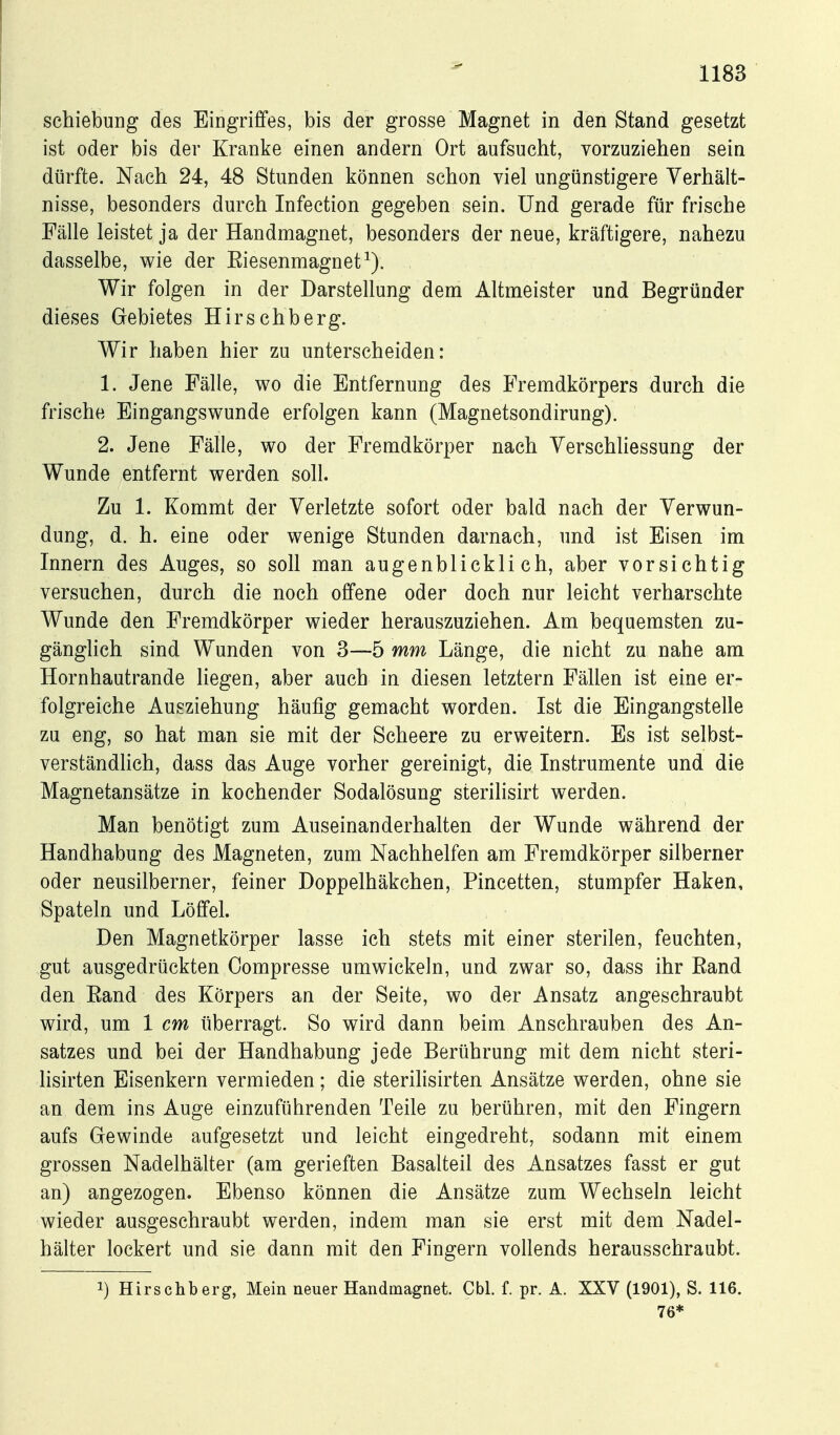 Schiebung des Eingriffes, bis der grosse Magnet in den Stand gesetzt ist oder bis der Kranke einen andern Ort aufsucht, vorzuziehen sein dürfte. Nach 24, 48 Stunden können schon viel ungünstigere Verhält- nisse, besonders durch Infection gegeben sein. Und gerade für frische Fälle leistet ja der Handmagnet, besonders der neue, kräftigere, nahezu dasselbe, wie der Eiesenmagnet^). Wir folgen in der Darstellung dem Altmeister und Begründer dieses Gebietes Hirschberg. Wir haben hier zu unterscheiden: 1. Jene Fälle, wo die Entfernung des Fremdkörpers durch die frische Eingangswunde erfolgen kann (Magnetsondirung). 2. Jene Fälle, wo der Fremdkörper nach VerschUessung der Wunde entfernt werden soll. Zu 1. Kommt der Verletzte sofort oder bald nach der Verwun- dung, d. h. eine oder wenige Stunden darnach, und ist Eisen im Innern des Auges, so soll man augenblicklich, aber vorsichtig versuchen, durch die noch offene oder doch nur leicht verharschte Wunde den Fremdkörper wieder herauszuziehen. Am bequemsten zu- gänglich sind Wunden von 3—5 mm Länge, die nicht zu nahe am Hornhautrande liegen, aber auch in diesen letztern Fällen ist eine er- folgreiche Ausziehung häufig gemacht worden. Ist die Eingangstelle zu eng, so hat man sie mit der Scheere zu erweitern. Es ist selbst- verständHch, dass das Auge vorher gereinigt, die Instrumente und die Magnetansätze in kochender Sodalösung sterilisirt werden. Man benötigt zum Auseinanderhalten der Wunde während der Handhabung des Magneten, zum Nachhelfen am Fremdkörper silberner oder neusilberner, feiner Doppelhäkchen, Pincetten, stumpfer Haken, Spateln und Löffel. Den Magnetkörper lasse ich stets mit einer sterilen, feuchten, gut ausgedrückten Compresse umwickeln, und zwar so, dass ihr Rand den Rand des Körpers an der Seite, wo der Ansatz angeschraubt wird, um 1 cm überragt. So wird dann beim Anschrauben des An- satzes und bei der Handhabung jede Berührung mit dem nicht steri- lisirten Eisenkern vermieden; die sterilisirten Ansätze werden, ohne sie an dem ins Auge einzuführenden Teile zu berühren, mit den Fingern aufs Gewinde aufgesetzt und leicht eingedreht, sodann mit einem grossen Nadelhälter (am gerieften Basalteil des Ansatzes fasst er gut an) angezogen. Ebenso können die Ansätze zum Wechseln leicht wieder ausgeschraubt werden, indem man sie erst mit dem Nadel- hälter lockert und sie dann mit den Fingern vollends herausschraubt. 1) Hirschberg, Mein neuer Handmagnet. Cbl. f. pr. A. XXV (1901), S. 116. 76*